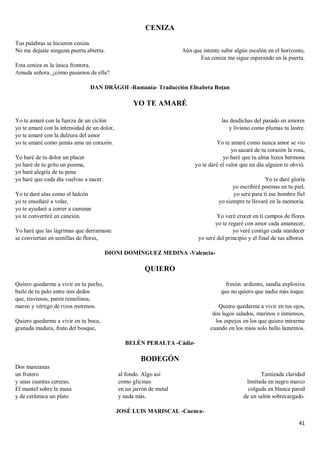 41
CENIZA
Tus palabras se hicieron ceniza.
No me dejaste ninguna puerta abierta.
Esta ceniza es la única frontera.
Amada señora, ¿cómo pasamos de ella?
Aún que intente subir algún escalón en el horizonte,
Esa ceniza me sigue esperando en la puerta.
DAN DRĂGOI -Rumanía- Traducción Elisabeta Boțan
YO TE AMARÉ
Yo te amaré con la fuerza de un ciclón
yo te amaré con la intensidad de un dolor,
yo te amaré con la dulzura del amor
yo te amaré como jamás ama un corazón.
Yo haré de tu dolor un placer
yo haré de tu grito un poema,
yo haré alegría de tu pena
yo haré que cada día vuelvas a nacer.
Yo te daré alas como el halcón
yo te enseñaré a volar,
yo te ayudaré a correr a caminar
yo te convertiré en canción.
Yo haré que las lágrimas que derramaste
se conviertan en semillas de flores,
las desdichas del pasado en amores
y liviano como plumas tu lastre.
Yo te amaré como nunca amor se vio
yo sacaré de tu corazón la rosa,
yo haré que tu alma luzca hermosa
yo te daré el valor que un día alguien te obvió.
Yo te daré gloría
yo escribiré poemas en tu piel,
yo seré para ti ese hombre fiel
yo siempre te llevaré en la memoria.
Yo veré crecer en ti campos de flores
yo te regaré con amor cada amanecer,
yo veré contigo cada atardecer
yo seré del principio y el final de tus albores.
DIONI DOMÍNGUEZ MEDINA -Valencia-
QUIERO
Quiero quedarme a vivir en tu pecho,
baile de tu pelo entre mis dedos
que, traviesos, paren remolinos,
mareo y vértigo de rizos morenos.
Quiero quedarme a vivir en tu boca,
granada madura, fruto del bosque,
fresón ardiente, sandía explosiva
que no quiero que nadie más toque.
Quiero quedarme a vivir en tus ojos,
dos lagos salados, marinos e inmensos,
los espejos en los que quiero mirarme
cuando en los míos solo hallo lamentos.
BELÉN PERALTA -Cádiz-
BODEGÓN
Dos manzanas
un frutero
y unas cuantas cerezas.
El mantel sobre la mesa
y de cerámica un plato
al fondo. Algo así
como glicinas
en un jarrón de metal
y nada más.
Tamizada claridad
limitada en negro marco
colgada en blanca pared
de un salón sobrecargado.
JOSÉ LUIS MARISCAL -Cuenca-
 