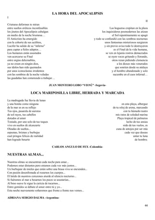 44
LA HORA DEL APOCALIPSIS
I
Criaturas deformes te miran
entre sueños eróticos inconfesables
los jinetes del Apocalipsis cabalgan
en medio de la noche brumosa…
El Anticristo ha emergido
con la cohorte de sus acólitos,
Lucifer ha salido de su “inferno”
para captar a fieles adeptos…
Los humanos están asustados
ven acercarse su Final
entre orgías deleznables,
ya no creen en ningún dios,
sus ídolos han sido quemados
por unos iconoclastas irredentos
con las sombras de la noche veladas
las guadañas han comenzado a trabajar…
II
Las hogueras crepitan en la plaza
los inquisidores posmodernos las atizan
el Sol repentinamente se apagó
y todo se confundió con las sombras nocturnas
unos fantasmas misteriosos surgieron
y sin previo aviso todo lo destruyeron
es el Final de la vida humana,
se ven en lejanía rostros demacrados
se oyen voces gritando y llorando,
otros rezan pidiendo clemencia
a los dioses más venerados
que sonríen desde su atalaya
y el hombre abandonado y solo
sucumbe en el caos infernal…
JUAN MONTERO LOBO “VISNÚ” -Segovia-
LOCA MARIPOSILLA LIBRE, HERRADA Y MARCADA
La madrugada fue lluvia de lunas
y una bonita como ninguna
de la mar es en su reflejo
Tus ojos, pasarela de auroras
de sol rayos, tus cabellos
dorados al amor
Tostado, por uno solo de tus toques
vivo en sueños de alcanzarte
Oleadas de sueños...
espumas, briznas y burbujas
cual pringos felices de realidad
han logrado besarte
en esta playa, albergue
de tu reloj de arena, marcando
con tu húmedo rastro
mis ratos de soledad marina
Playa tropical de palmeras
lecho de tus ansias
nido de tus vuelos, es
cuna de antojos por ser mía
cada vez que deseas
untar tu luna
de hombre.
CARLOS ANGULO DE FEX -Colombia-
NUESTRAS ALMAS...
Nuestras almas se encuentran cada noche para amar...
Podemos estar distantes pero estamos cada vez más juntos...
Un burbujear de mieles que están sobre una brasa viva se encienden...
Con pasión desenfrenada al rozarnos los cuerpos...
El latido de nuestros corazones aturde al silencio nocturno...
Si fuéramos al mar a besarnos los peces se asustarían...
Al beso suave le sigue la caricia de tocarnos...
Entre gemidos se debate el amor entre tú y yo...
Esta noche nuevamente soñaremos que frente a frente nos vemos...
ADRIANA SERGIO DALMA -Argentina-
 