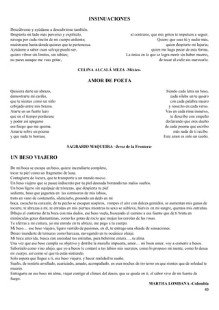 49
INSINUACIONES
Descúbreme y ayúdame a descubrirme también.
Despierta mi lado más perverso y explótalo,
navega por cada rincón de mi cuerpo ardiente;
muéstrame hasta donde quieres que te pertenezca.
Ayúdame a saber cuan salvaje puedo ser,
quiero vibrar sin límites, sin tabúes;
no pares aunque me veas gritar,
al contrario, que mis gritos te impulsen a seguir.
Quiero que seas tú y nadie más,
quien despierte mi lujuria;
quien me haga pecar de esta forma,
La única en la que se logra morir sin haber muerto,
de tocar el cielo sin merecerlo.
CELINA ALCALÁ MEZA -México-
AMOR DE POETA
Quisiera darte un abrazo,
demostrarte mi cariño,
que te sientas como un niño
cobijado entre mis brazos.
Atarte en un fuerte lazo
que en el tiempo perdurase
y poder así apagarse
ese fuego que me quema.
Amarte sobre un poema
y que nada lo borrase.
Siendo cada letra un beso,
cada silaba un te quiero
con cada palabra muero
y resucito en cada verso.
Vas en cada rima inmerso,
te describo con empeño
declarando que eres dueño
de cada poema que escribo
más nada de ti recibo.
Este amor es sólo un sueño.
SAGRARIO MAQUEIRA –Jerez de la Frontera-
UN BESO VIAJERO
De mi boca se escapa un beso, quiere incendiarte completo,
tocar tu piel como un fragmento de luna.
Contagiarte de locura, que te transporte a un mundo nuevo.
Un beso viajero que se pasee indiscreto por tu piel desnuda borrando tus malos sueños.
Un beso ligero sin equipaje de tristezas, que despierta tu piel
sedienta, beso que juguetea en las comisuras de mis labios,
trato en vano de contenerlo, silenciarlo, posando un dedo en mi
boca, escucho tu corazón, de tu pecho se escapan suspiros, rompes el aire con dulces gemidos, se aumentan mis ganas de
tocarte, te abrazas a mí, te enredas en mis piernas mientras tu sexo se subleva, hierves en mi sangre, quemas mis entrañas.
Dibujo el contorno de tu boca con mis dedos, ese beso vuela, buscando el camino a esa fuente que de ti brota en
minúsculas gotas diamantinas, como las gotas de rocío que mojan las corolas de las rosas.
Te aferras a mi cintura, yo me enredo en tu abrazo, me pego a tu cuerpo.
Mi beso… ese beso viajero, ligero vestido de pasiones, en él, te entrego una oleada de sensaciones.
Deseo inundarte de ternuras como barcaza, navegando en tu oceánico oleaje.
Mi boca atrevida, busca con ansiedad tus entrañas, para beberme entera…, tu alma.
Una vez que ese beso cumpla su objetivo y derribe la muralla impuesta, amor… mi buen amor, voy a comerte a besos.
Saboréalo como vino añejo, que yo a besos le contaré a tus labios mis secretos, como lo propuso mi mente, como lo desea
mi cuerpo, así como sé que tú estás sintiendo.
Solo espera que llegue a ti, ese beso viajero, y hacer realidad tu sueño.
Sueño, de sentirte arrullado, acariciado, amado, acompañado, en esas noches de invierno en que sientes que de soledad te
mueres.
Entregarte en ese beso mi alma, viajar contigo al clímax del deseo, que se quede en ti, el sabor vivo de mi fuente de
fuego.
MARTHA LOMBANA -Colombia
 