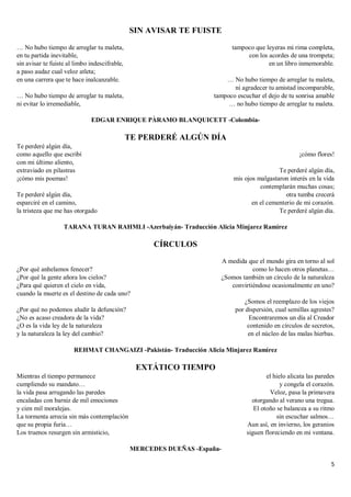 5
SIN AVISAR TE FUISTE
… No hubo tiempo de arreglar tu maleta,
en tu partida inevitable,
sin avisar te fuiste al limbo indescifrable,
a paso audaz cual veloz atleta;
en una carrera que te hace inalcanzable.
… No hubo tiempo de arreglar tu maleta,
ni evitar lo irremediable,
tampoco que leyeras mi rima completa,
con los acordes de una trompeta;
en un libro inmemorable.
… No hubo tiempo de arreglar tu maleta,
ni agradecer tu amistad incomparable,
tampoco escuchar el dejo de tu sonrisa amable
… no hubo tiempo de arreglar tu maleta.
EDGAR ENRIQUE PÀRAMO BLANQUICETT -Colombia-
TE PERDERÉ ALGÚN DÍA
Te perderé algún día,
como aquello que escribí
con mi último aliento,
extraviado en pilastras
¡cómo mis poemas!
Te perderé algún día,
esparciré en el camino,
la tristeza que me has otorgado
¡cómo flores!
Te perderé algún día,
mis ojos malgastaron interés en la vida
contemplarán muchas cosas;
otra tumba crecerá
en el cementerio de mi corazón.
Te perderé algún día.
TARANA TURAN RAHMLI -Azerbaiyán- Traducción Alicia Minjarez Ramírez
CÍRCULOS
¿Por qué anhelamos fenecer?
¿Por qué la gente añora los cielos?
¿Para qué quieren el cielo en vida,
cuando la muerte es el destino de cada uno?
¿Por qué no podemos aludir la defunción?
¿No es acaso creadora de la vida?
¿O es la vida ley de la naturaleza
y la naturaleza la ley del cambio?
A medida que el mundo gira en torno al sol
como lo hacen otros planetas…
¿Somos también un círculo de la naturaleza
convirtiéndose ocasionalmente en uno?
¿Somos el reemplazo de los viejos
por dispersión, cual semillas agrestes?
Encontraremos un día al Creador
contenido en círculos de secretos,
en el núcleo de las malas hierbas.
REHMAT CHANGAIZI -Pakistán- Traducción Alicia Minjarez Ramírez
EXTÁTICO TIEMPO
Mientras el tiempo permanece
cumpliendo su mandato…
la vida pasa arrugando las paredes
encaladas con barniz de mil emociones
y cien mil moralejas.
La tormenta arrecia sin más contemplación
que su propia furia…
Los truenos resurgen sin armisticio,
el hielo alicata las paredes
y congela el corazón.
Veloz, pasa la primavera
otorgando al verano una tregua.
El otoño se balancea a su ritmo
sin escuchar salmos…
Aun así, en invierno, los geranios
siguen floreciendo en mi ventana.
MERCEDES DUEÑAS -España-
 