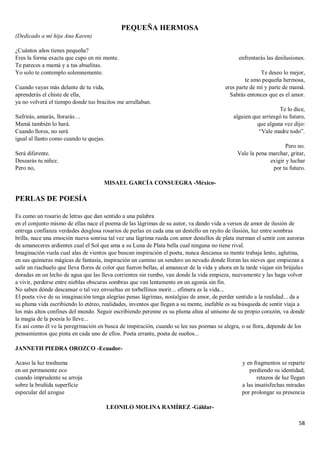 58
PEQUEÑA HERMOSA
(Dedicado a mí hija Ana Karen)
¿Cuántos años tienes pequeña?
Eres la forma exacta que cupo en mi mente.
Te pareces a mamá y a tus abuelitas.
Yo solo te contemplo solemnemente.
Cuando vayas más delante de tu vida,
aprenderás el chiste de ella,
ya no volverá el tiempo donde tus bracitos me arrullaban.
Sufrirás, amarás, llorarás…
Mamá también lo hará.
Cuando llores, no será
igual al llanto como cuando te quejas.
Será diferente.
Desearás tu niñez.
Pero no,
enfrentarás las desilusiones.
Te deseo lo mejor,
te amo pequeña hermosa,
eres parte de mí y parte de mamá.
Sabrás entonces que es el amor.
Te lo dice,
alguien que arriesgó tu futuro,
que alguna vez dijo:
“Vale madre todo”.
Pero no.
Vale la pena marchar, gritar,
exigir y luchar
por tu futuro.
MISAEL GARCÍA CONSUEGRA -México-
PERLAS DE POESÍA
Es como un rosario de letras que dan sentido a una palabra
en el conjunto mismo de ellas nace el poema de las lágrimas de su autor, va dando vida a versos de amor de ilusión de
entrega confianza verdades desglosa rosarios de perlas en cada una un destello un rayito de ilusión, luz entre sombras
brilla, nace una emoción nueva sonrisa tal vez una lágrima rueda con amor destellos de plata merman el sentir con auroras
de amaneceres ardientes cual el Sol que ama a su Luna de Plata bella cual ninguna no tiene rival.
Imaginación vuela cual alas de vientos que buscan inspiración el poeta, nunca descansa su mente trabaja lento, aglutina,
en sus quimeras mágicas de fantasía, inspiración un camino un sendero un nevado donde lloran las nieves que empiezan a
salir un riachuelo que lleva flores de color que fueron bellas, al amanecer de la vida y ahora en la tarde viajan sin brújulas
doradas en un lecho de agua que las lleva corrientes sin rumbo, van donde la vida empieza, nuevamente y las haga volver
a vivir, perderse entre nieblas obscuras sombras que van lentamente en un agonía sin fin.
No saben dónde descansar o tal vez envueltas en torbellinos morir... efímera es la vida...
El poeta vive de su imaginación tenga alegrías penas lágrimas, nostalgias de amor, de perder sentido a la realidad... da a
su pluma vida escribiendo lo etéreo, realidades, inventos que llegan a su mente, inefable es su búsqueda de sentir viaja a
los más altos confines del mundo. Seguir escribiendo perenne es su pluma altea al unísono de su propio corazón, va donde
la magia de la poesía lo lleve...
Es así como él ve la peregrinación en busca de inspiración, cuando se lee sus poemas se alegra, o se llora, depende de los
pensamientos que pinta en cada uno de ellos. Poeta errante, poeta de sueños...
JANNETH PIEDRA OROZCO -Ecuador-
Acaso la luz trashuma
en un permanente eco
cuando imprudente se arroja
sobre la bruñida superficie
especular del azogue
y en fragmentos se reparte
perdiendo su identidad;
retazos de luz llegan
a las insatisfechas miradas
por prolongar su presencia
LEONILO MOLINA RAMÍREZ -Gáldar-
 