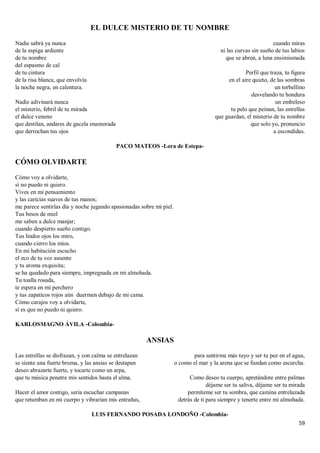 59
EL DULCE MISTERIO DE TU NOMBRE
Nadie sabrá ya nunca
de la espiga ardiente
de tu nombre
del espasmo de cal
de tu cintura
de la risa blanca, que envolvía
la noche negra, en calentura.
Nadie adivinará nunca
el misterio, febril de tu mirada
el dulce veneno
que destilan, andares de gacela enamorada
que derrochan tus ojos
cuando miras
ni las curvas sin sueño de tus labios
que se abren, a luna ensimismada
Perfil que traza, tu figura
en el aire quieto, de las sombras
un torbellino
desvelando tu hondura
un embeleso
tu pelo que peinan, las estrellas
que guardan, el misterio de tu nombre
que solo yo, pronuncio
a escondidas.
PACO MATEOS -Lora de Estepa-
CÓMO OLVIDARTE
Cómo voy a olvidarte,
sí no puedo ni quiero.
Vives en mi pensamiento
y las caricias suaves de tus manos;
me parece sentirlas día y noche jugando apasionadas sobre mi piel.
Tus besos de miel
me saben a dulce manjar;
cuando despierto sueño contigo.
Tus lindos ojos los miro,
cuando cierro los míos.
En mi habitación escucho
el eco de tu voz ausente
y tu aroma exquisita;
se ha quedado para siempre, impregnada en mi almohada.
Tu toalla rosada,
te espera en mi perchero
y tus zapaticos rojos aún duermen debajo de mi cama.
Cómo carajos voy a olvidarte,
sí es que no puedo ni quiero.
KARLOSMAGNO ÁVILA -Colombia-
ANSIAS
Las estrellas se disfrazan, y con calma se entrelazan
se siente una fuerte bruma, y las ansias se destapan
deseo abrazarte fuerte, y tocarte como un arpa,
que tu música penetre mis sentidos hasta el alma.
Hacer el amor contigo, seria escuchar campanas
que retumban en mi cuerpo y vibrarían mis entrañas,
para sentirme más tuyo y ser tu pez en el agua,
o como el mar y la arena que se fundan como escarcha.
Como deseo tu cuerpo, apretándote entre palmas
déjame ser tu saliva, déjame ser tu mirada
permíteme ser tu sombra, que camina entrelazada
detrás de ti para siempre y tenerte entre mi almohada.
LUIS FERNANDO POSADA LONDOÑO -Colombia-
 