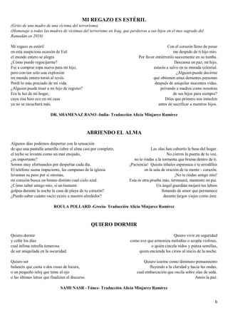 6
MI REGAZO ES ESTÉRIL
(Grito de una madre de una víctima del terrorismo)
(Homenaje a todas las madres de víctimas del terrorismo en Iraq, que perdieron a sus hijos en el mes sagrado del
Ramadán en 2016)
Mi regazo es estéril
en esta auspiciosa ocasión de Eid
el mundo entero se alegra
¿Cómo puedo regocijarme?
Fui a comprar ropa nueva para mi hijo,
pero con tan solo una explosión
mi mundo entero tornó al revés.
Perdí lo más preciado de mi vida.
¿Alguien puede traer a mi hijo de regreso?
Era la luz de mi hogar,
cuya risa hizo eco en mi casa
ya no se escuchará más.
Con el corazón lleno de pesar
me despido de ti hijo mío.
Por favor entiérrenlo suavemente en su tumba.
Descansa en paz, mi hijo,
estarás a salvo en tu morada celestial.
¿Alguien puede decirme
qué obtienen estas dementes personas
después de aniquilar inocentes vidas,
privando a madres como nosotras
de sus hijos para siempre?
Diles que primero nos inmolen
antes de sacrificar a nuestros hijos.
DR. SHAMENAZ BANO -India- Traducción Alicia Minjarez Ramírez
ABRIENDO EL ALMA
Algunos días podemos despertar con la sensación
de que una pantalla amarilla cubre el alma casi por completo,
el techo se levanta como un mar enojado,
¿es importante?
Somos muy afortunados por despertar cada día.
El teléfono suena impaciente, las campanas de la iglesia
levantan su peso por si mismas,
mi corazón busca un himno distinto cual cielo azul.
¿Cómo saber amigo mío, si un tsunami
golpea durante la noche la casa de playa de tu corazón?
¿Puedo saber cuánto vacío existe a nuestro alrededor?
Las olas han cubierto la base del hogar.
No cierres la puerta de tu voz,
no te rindas a la tormenta que brama dentro de ti.
¡Paciencia! Quizás inhales esperanza o te arrodilles
en la sala de oración de tu mente - corazón.
¡No te rindas amigo mío!
Esta es otra prueba más, terminará, mantente en pie.
Un ángel guardián mojará tus labios
llenando de amor que permanece
durante largos viajes como éste.
ROULA POLLARD -Grecia- Traducción Alicia Minjarez Ramírez
QUIERO DORMIR
Quiero dormir
y ceñir los días
cual ínfima estrella temerosa
de ser aniquilada en la oscuridad.
Quiero ser
balancín que canta o dos rosas de locura,
o un pequeño reloj que teme al ojo
o las últimas letras que finalizan el discurso.
Quiero vivir en seguridad
como ave que armoniza melodías o acopla violines,
o quién cincela nidos y punza semillas,
quien encienda los cirios al inicio de la noche.
Quiero izarme como diminuto pensamiento
fluyendo a la claridad y hacia las ondas,
cual embarcación que oscila sobre olas de seda.
Ansío la paz.
SAMI NASR –Túnez- Traducción Alicia Minjarez Ramírez
 