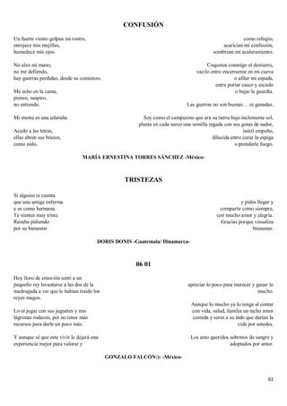 61
CONFUSIÓN
Un fuerte viento golpea mi rostro,
enrojece mis mejillas,
humedece mis ojos.
No alzo mi mano,
no me defiendo,
hay guerras perdidas, desde su comienzo.
Me echo en la cama,
pienso, suspiro..
no entiendo.
Mi mente es una telaraña.
Acudo a las letras,
ellas abren sus brazos,
como nido,
como refugio,
acarician mi confusión,
sombrean mi acaloramiento.
Coquetea conmigo el destierro,
vacilo entre encerrarme en mi cueva
o afilar mi espada,
entre portar casco y escudo
o bajar la guardia.
Las guerras no son buenas… ni ganadas.
Soy como el campesino que ara su tierra bajo inclemente sol,
planta en cada surco una semilla regada con sus gotas de sudor,
inútil empeño,
dilucida entre curar la espiga
o prenderle fuego.
MARÍA ERNESTINA TORRES SÁNCHEZ -México-
TRISTEZAS
Si alguien te cuenta
que una amiga enferma
y es como hermana.
Te sientes muy triste.
Rezaba pidiendo
por su bienestar
y pides llegar y
compartir como siempre,
con mucho amor y alegría.
Gracias porque visualiza
bienestar.
DORIS DONIS -Guatemala/ Dinamarca-
06 01
Hoy lloro de emoción sentí a un
pequeño rey levantarse a las dos de la
madrugada a ver que le habían traído los
reyes magos.
Lo oí jugar con sus juguetes y mis
lágrimas rodaron, por no tener más
recursos para darle un poco más.
Y aunque sé que este vivir le dejará una
experiencia mejor para valorar y
apreciar lo poco para merecer y ganar lo
mucho.
Aunque lo mucho ya lo tenga al contar
con vida, salud, familia un techo amor
comida y seres a su lado que darían la
vida por ustedes.
Los amo queridos sobrinos de sangre y
adoptados por amor.
GONZALO FALCÓN:): -México-
 