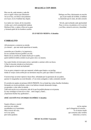 62
DIALOGA CON DIOS
Dios nos da, cada instante y cada día
esto es regalo valioso que obtenemos
Así en el hoy, ser felices solo podemos
en el ayer, ni en el mañana hay alegría.
Los males nos vienen, de los recuerdos
vividos ayer y de la ansiedad del mañana
Disfruta el hoy, y adora a Dios así tu gana
y formarás parte de los hombres cuerdos
Dialoga con Dios, diariamente en oración
que el por medio de la biblia, te hablará
tu muéstrale que le amas, de todo corazón
Sírvele, aprovechando cada oportunidad
Pues si sirves a tu prójimo a él, le servirá
y así Dios, mirará tu servicio y humildad.
JUAN REYES MEDINA -Colombia-
CORRALITO
Allí pisotearon y comieron su mierda.
¡La misma!... que más tarde repartirían al mundo,
sometidos por el hambre y la impotencia…
En sus costados hicieron graffitis con ella.
Dentro de un corralito de madera hecho por su padre,
quién también la había comido no por gusto sino a su manera.
Sus cuatro bordes sirvieron para asirse y aprender a caminar sobre sus heces.
A fijar la inocente mirada en un horizonte...
¡Donde quizás no huela tan hediondo!
Con un gesto compasivo más que maternal, echaba agua limpia a su pocilga,
traída en vasijas cuesta arriba por sus hermanos mayores, para que rodara el estiércol
Crecieron bajo un temor represivo hacia Dios, infundado por la ignorancia de sus padres,
quienes lo imaginaban un cruel dictador. ¡Y nos tenía castigados a todos comiendo mierda!
El corralito de madera mi primera GRAN PRISIÓN. En su fondo hay ictitas (huellas fosiladas),
formando un círculo profundo, como si me hubiese tomado demasiado tiempo,
en aprender a volar sobre la mierda…
Todo está escrito en su estructura, más de lo que he podido plasmar en mi poema.
Es muy nostálgico el tono de su color... entre sangre y llanto...
¡Esperanzas hechas hoy quebrantos!...
JOSÉ AGUSTÍN PACANCHIQUE RAMÍREZ -Colombia-
Suspiro efímero y mortal
atraviesa mis miedos
escudándose en el anonimato.
Mira a través del velo,
no le soy ajeno,
pero teme quedarse
sin las espinas
que le desgarran el corazón…
Es el mismo miedo
que consume cada vertebra
silenciosa y evasiva.
MICKY SLAYER -Venezuela-
 