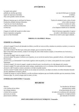64
ANTÁRTICA
La región más austral
poblada de estrellas que tiritan
región de esperanzas desoladas
frías como grandes mantos de hielo
Blancura inmensa que te cala hasta los huesos.
Estalactitas afiladas tintinean hilarantes.
Y gravita en el aire la desolación
mientras desconocidas constelaciones
te observan.
Llegaste al confín del mundo sin saber como
buscas respuestas a preguntas
que no se han formulado
ese mar de hielo que se extiende
al infinito.
No encuentras nada...
Vuelves la mirada al norte, miras al norte
volver sobre tus pasos,
y recorrer el camino de vuelta.
El día taciturno se abraza
a los témpanos helados de la Antártida.
Entre la borrasca emprendes el regreso
sin saber si allá hallarás la respuesta.
O tan solo un motivo para seguir andando...
MIROSLAVA RAMIREZ -México-
EXISTE LA MAGIA
¿Existe la magia? Como la de desnudar tus labios y escribir un verso en ellos, mientras tu corazón se acelera y se unen tus
latidos con los míos.
¿Se siente el deseo? De decir que somos para siempre, que no existen los olvidos…
Que la luna baila entre nosotras, siendo el sol testigo de cómo arden nuestros cuerpos, al encontrarse en el universo y
entonces digo...
¡Sí, existe la magia! entre tu cuerpo y el mío.
¿Existe la duda? De juntar el infierno con el paraíso, en un vaivén de nuestros besos, parando la lluvia, volviendo fuego el
frio invierno.
¿Existe el tú y yo eternamente? Como bailes sigilosos entre mi pecho y tu vientre, como pétalos de rosas cayendo
lentamente.
¿Existe la magia? ¡Sí existe la magia!, cuando mi alma la tocas y me devuelves a la vida después de la muerte.
¿Existe la magia? En cada noche que sueño contigo, cuando pienso en ti y se ilumina el día con destellos de alegría.
¿Existe la vida? Cuando te siento y presiento a mi lado sin poder tocarte.
¿Existe el amor? Cuando siento tus manos en mi cuerpo me acarician y me dejan sin aliento, tus labios húmedos besando
mi piel, dejándome en éxtasis y placer.
Cuando las noches se vuelven blancas y en ella revolotean mariposas que nos brindan melodías que me enamoran el alma.
Entonces digo. Sí, existe la magia entre tu amor y el mío.
ESMERALDA FERNÁNDEZ -Venezuela-
REGRESO
Retorno
a los confines de tus labios
me extingo mientras
el dolor de los amantes
persevera en secreto
pocas locuras embisten
las decadencias del deseo
permanecemos atados
al envejecimiento de la voz
de nada sirve ocultarnos de la desnudez
ni negarnos al simple preludio
que antecede al insomnio.
JOSÉ GREGORIO GONZÁLEZ MÁRQUEZ -Venezuela-
 