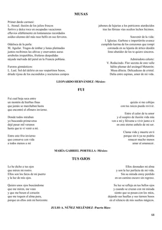 68
MUSAS
Primer dardo carmesí:
L. Atonal. ilusión de los julios frescos
furtivo y dulce roce en escapadas vacaciones
efluvios afablemente en lontananzas recordados
asiduo alumno del más raso belfo en sus fervores.
Odalisca de la perla:
M. Aguilar. Tragos de ámbar y lunas platinadas
juntos recibimos las altivas y enervantes auras
arreboles irrepetibles, frioleras despedidas
náyade malvada del peral en la Francia poblana.
Furores gimnásticos:
L. Leal. Sol del delirio en sus vespertinos besos,
dríade rijosa de los escondidos y nocturnos campos
jubones de lujurias a los petricores atardecidos
tras las férreas vías ocultos lechos hicimos.
Souvenir de la vida:
I. Iglesias. Garboso e impertérrito avance
cumplido karma de los corazones que rompí
coronada en su lejanía de ártico desdén
limo abatidor de los te quiero sinceros.
Admiradora celeste:
V. Reducindo. Flor secreta de este valle
hálito plumar del arcángel Metatrón:
Musa dilecta. Delicadezas de cristal.
Dalia entre espinas, amor de mi vida.
LEONARDO HERNÁNDEZ -México-
FUI
Fui cual hoja seca entre
un montón de hierbas finas
que jamás se marchaban hasta
que encontré el efímero invierno.
Donde todos miraban
yo buscando primaveras
dejé pasar mil veranos
hasta que te vi venir a mí.
Entre este frío invierno
que conserva con vida
a todos menos a mí
quizás si me cobijas
con tus raíces pueda revivir.
Entre el calor de tu amor
y el suspiro de ilusión vida mía
ven a mí y llévame a vivir junto a ti
en este eterno anhelo de mi ser.
Clama vida y muerte en ti
porque sin ti ya no podría
renacer mucho menos
amar al amanecer.
MARÍA GABRIEL PORTILLA -México-
TUS OJOS
Le he dicho a tus ojos
que miren mi rostro.
Ellos son los faros de mi puerto
y la luz de mis ojos.
Quiero unos ojos buscándome
que me miren, me vean
y que me besen el corazón
que me toquen el alma pura,
porque en ellos está mi horizonte.
Ellos desnudan mi alma
y son la luz perfecta de mi vida.
Sin su mirada estoy perdido
en un camino oscuro sin regreso.
Su luz se refleja en tus bellos ojos
y cuando se cruzan con mi mirada
siento que se posan con los míos,
dejando sus huellas y sus tiernos besos
en el silencio de mis sueños mágicos.
JULIO A. NÚÑEZ MELÉNDEZ -Puerto Rico-
 