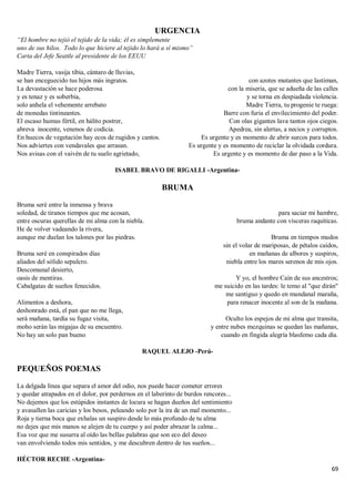 69
URGENCIA
“El hombre no tejió el tejido de la vida; él es simplemente
uno de sus hilos. Todo lo que hiciere al tejido lo hará a sí mismo”
Carta del Jefe Seattle al presidente de los EEUU
Madre Tierra, vasija tibia, cántaro de lluvias,
se han enceguecido tus hijos más ingratos.
La devastación se hace poderosa
y es tenaz y es soberbia,
solo anhela el vehemente arrebato
de monedas tintineantes.
El escaso humus fértil, en hálito postrer,
abreva inocente, venenos de codicia.
En huecos de vegetación hay ecos de rugidos y cantos.
Nos adviertes con vendavales que arrasan.
Nos avisas con el vaivén de tu suelo agrietado,
con azotes mutantes que lastiman,
con la miseria, que se adueña de las calles
y se torna en despiadada violencia.
Madre Tierra, tu progenie te ruega:
Barre con furia el envilecimiento del poder.
Con olas gigantes lava tantos ojos ciegos.
Apedrea, sin alertas, a necios y corruptos.
Es urgente y es momento de abrir surcos para todos.
Es urgente y es momento de reciclar la olvidada cordura.
Es urgente y es momento de dar paso a la Vida.
ISABEL BRAVO DE RIGALLI -Argentina-
BRUMA
Bruma seré entre la inmensa y brava
soledad, de tiranos tiempos que me acosan,
entre oscuras querellas de mi alma con la niebla.
He de volver vadeando la rivera,
aunque me duelan los talones por las piedras.
Bruma seré en conspirados días
aliados del sólido sepulcro.
Descomunal desierto,
oasis de mentiras.
Cabalgatas de sueños fenecidos.
Alimentos a deshora,
deshonrado está, el pan que no me llega,
será mañana, tardía su fugaz visita,
moho serán las migajas de su encuentro.
No hay un solo pan bueno
para saciar mi hambre,
bruma andante con vísceras raquíticas.
Bruma en tiempos mudos
sin el volar de mariposas, de pétalos caídos,
en mañanas de albores y suspiros,
niebla entre los mares serenos de mis ojos.
Y yo, el hombre Caín de sus ancestros;
me suicido en las tardes: le temo al "que dirán"
me santiguo y quedo en mundanal maraña,
para renacer inocente al son de la mañana.
Oculto los espejos de mi alma que transita,
y entre nubes mezquinas se quedan las mañanas,
cuando en fingida alegría blasfemo cada día.
RAQUEL ALEJO -Perú-
PEQUEÑOS POEMAS
La delgada línea que separa el amor del odio, nos puede hacer cometer errores
y quedar atrapados en el dolor, por perdernos en el laberinto de burdos rencores...
No dejemos que los estúpidos instantes de locura se hagan dueños del sentimiento
y avasallen las caricias y los besos, peleando solo por la ira de un mal momento...
Roja y tierna boca que exhalas un suspiro desde lo más profundo de tu alma
no dejes que mis manos se alejen de tu cuerpo y así poder abrazar la calma...
Esa voz que me susurra al oído las bellas palabras que son eco del deseo
van envolviendo todos mis sentidos, y me descubren dentro de tus sueños...
HÉCTOR RECHE -Argentina-
 