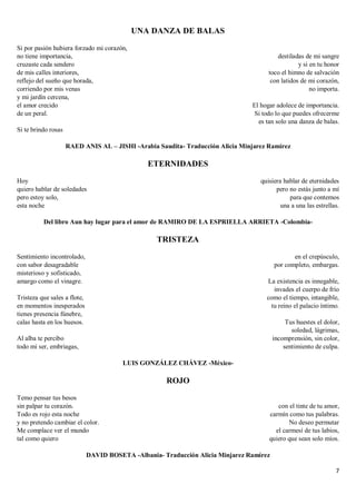 7
UNA DANZA DE BALAS
Si por pasión hubiera forzado mi corazón,
no tiene importancia,
cruzaste cada sendero
de mis calles interiores,
reflejo del sueño que horada,
corriendo por mis venas
y mi jardín cercena,
el amor crecido
de un peral.
Si te brindo rosas
destiladas de mi sangre
y si en tu honor
toco el himno de salvación
con latidos de mi corazón,
no importa.
El hogar adolece de importancia.
Si todo lo que puedes ofrecerme
es tan solo una danza de balas.
RAED ANIS AL – JISHI -Arabia Saudita- Traducción Alicia Minjarez Ramírez
ETERNIDADES
Hoy
quiero hablar de soledades
pero estoy solo,
esta noche
quisiera hablar de eternidades
pero no estás junto a mí
para que contemos
una a una las estrellas.
Del libro Aun hay lugar para el amor de RAMIRO DE LA ESPRIELLA ARRIETA -Colombia-
TRISTEZA
Sentimiento incontrolado,
con sabor desagradable
misterioso y sofisticado,
amargo como el vinagre.
Tristeza que sales a flote,
en momentos inesperados
tienes presencia fúnebre,
calas hasta en los huesos.
Al alba te percibo
todo mi ser, embriagas,
en el crepúsculo,
por completo, embargas.
La existencia es innegable,
invades el cuerpo de frío
como el tiempo, intangible,
tu reino el palacio íntimo.
Tus huestes el dolor,
soledad, lágrimas,
incomprensión, sin color,
sentimiento de culpa.
LUIS GONZÁLEZ CHÁVEZ -México-
ROJO
Temo pensar tus besos
sin palpar tu corazón.
Todo es rojo esta noche
y no pretendo cambiar el color.
Me complace ver el mundo
tal como quiero
con el tinte de tu amor,
carmín como tus palabras.
No deseo permutar
el carmesí de tus labios,
quiero que sean solo míos.
DAVID BOSETA -Albania- Traducción Alicia Minjarez Ramírez
 
