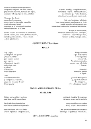 77
Bailarina escapada de una caja musical,
con piernas dibujadas, con mano celestial,
proporciones musicales, diseñadas por cupido,
que deja a todo aquél que la mira... aturdido.
Tienes ese don divino,
de escalar el pentagrama
con tu cuerpo en inspiración encendido,
sentir cada nota y bemol,
transmutarlas en movimientos sinuosos,
expresados a través de tu amor.
Estatua viviente, en cada baile, un sentimiento,
en cada variante, otros rostros, historias al viento,
narradas por tus sentidos... por esa versión,
... de tu grácil cuerpo.
El piano... tu reloj y acompañante eterno,
marcando el compás... el ritmo de tu cielo,
ese cielo en el que vuelas, danzando,
extendiendo tus alas de cisne improvisado.
Estás entre la música y la historia,
como pluma que debe transformarse en verso,
usando la música del piano como velo,
hipnotizando a todo el que suspira tus movimientos.
Cuerpo de cristal cortado,
teniendo la noche como suelo, como pista,
acariciando a las estrellas que pisas,
vaciando tu alma... tu mejor sonrisa.
JOSÉ LUIS RUIZ AVILA -México-
JUGAR
Voy a jugar;
espero ganar, ¡sin apostar!
¡No deseo perder!
pero necesito tu amor
para lograrlo.
¡Dame suerte ingrato!,
quiero jugar bien,
a lo legal
y divertirme
como lo haces tú.
Total,
con un ratito mundano
y acompañado de la suerte,
¡hago mío este juego de azar!
Deseo ganarle
tiempo al tiempo
y que mi existencia
se prolongue más
en esta vida.
No quiero un comodín,
que sea a una sola tirada
y sin errar.
¡Apuestas!
Mira que te aprendí
la jugada.
¡Escalera Real! ¡Gané!
¡Llego hasta mañana!
No me esperes…
¡Voy a festejar mi triunfo!
MAGALI AGUILAR SOLORZA -México-
MIS ROSAS
Etéreos son tus labios y tus besos
cual llama azul de nuestro fuego
has dejado demasiadas huellas
en el eterno caminar de la querencia
marchando a mi lado yo te siento
eres mi experiencia y mi pleno deseo,
anhelando el palpitar de corazones
de tu gran ternura seré la centinela
porque en mi inmenso sendero
no hay ni habrá nunca carencia
eres belleza de ternura como mis rosas
la nostalgia se apodera del pensamiento.
SILVIA CARIGNANO -Argentina-
 