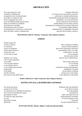 8
ABSTRACCIÓN
En la vasta etapa de la vida
escudriñé sus fundamentos
navegando a través de cada principio
de la edad y el tiempo de vida.
Siento un pequeño rayo de luz
en la oscuridad del tiempo que prevalece.
Duele la oscuridad en la amplitud
de la blanca luz extendida.
Mi pensamiento gira en círculos
de imaginaciones, evoluciones y revoluciones;
ahora mis ideas, razones e imaginaciones
irrumpen reflexiones
en el lienzo oscuro de intelectos existentes,
confusiones y retraídas justificaciones;
concibiendo percepciones desde la imaginación,
probándola con mi discernimiento,
con las confusiones que prevalecen,
justificándolas para una mejor solución,
diseminando mi imaginación con mejores reflexiones
con pequeñas simples palabras,
respirando líneas y espléndidas creaciones
para una vida novedosa y atractiva.
MUHAMMAD AZRAM -Pakistán- Traducción Alicia Minjarez Ramírez
AMIGO
Siéntate amigo mío
escucha el silencio
no cuestiones,
carezco de respuestas
¿Cómo puedo afirmar si
la luna ama al sol
o el sol ama a la luna?
Pregunta a los vientos,
a las aves para aquietarse
en sus nidos,
a las olas para ralentizar
su movimiento rítmico
y a las estrellas para aminorar
luminosidad.
Calla amigo,
percibe el silencio
que miles de cosas pueden decir.
Muy a menudo los hombres
poseen extrañas modestias
para revelar sentimientos afectuosos
que brindarían color a sus vidas,
rosada tintura a sus días,
nuevas energías,
hacerlos sentir jóvenes
inclusive con el cabello blanco.
Abre tu alma amigo mío,
a lo no referido
y verás al aire
colmado de mensajes desamparados,
suspendidos a la espera
de que alguien se detenga
incluso por un solo tiempo,
y estar dispuestos a alcanzarlos
MARIA MIRAGLIA -Italia-Traducción Alicia Minjarez Ramírez
SUEÑO CON ELLA DURMIENDO CONMIGO
Por mucho que desees
escapar de mi invierno
Tú, anticanto que no entiendes mi primavera.
En ti creció la curiosidad de la espera
que inquietó la noche.
El sueño hizo algo maravilloso
la evocó
durmiendo conmigo
libremente.
Podríamos decir que estábamos
en un silencio ansioso
sin la más pequeña
preocupación.
Agua, tomó agua de su sed
Inesperadamente concebidos
los sucesos bajaron a tierra
y de pronto
los ojos la trajeron hasta mí.
JETON KELMENDI -Albania / Bélgica- Traducción Ricardo Rubio.
 