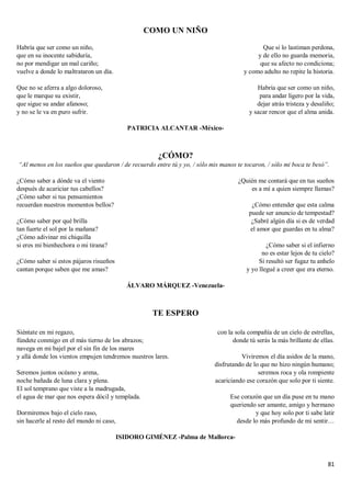 81
COMO UN NIÑO
Habría que ser como un niño,
que en su inocente sabiduría,
no por mendigar un mal cariño;
vuelve a donde lo maltrataron un día.
Que no se aferra a algo doloroso,
que le marque su existir,
que sigue su andar afanoso;
y no se le va en puro sufrir.
Que si lo lastiman perdona,
y de ello no guarda memoria,
que su afecto no condiciona;
y como adulto no repite la historia.
Habría que ser como un niño,
para andar ligero por la vida,
dejar atrás tristeza y desaliño;
y sacar rencor que el alma anida.
PATRICIA ALCANTAR -México-
¿CÓMO?
“Al menos en los sueños que quedaron / de recuerdo entre tú y yo, / sólo mis manos te tocaron, / sólo mi boca te besó”.
¿Cómo saber a dónde va el viento
después de acariciar tus cabellos?
¿Cómo saber si tus pensamientos
recuerdan nuestros momentos bellos?
¿Cómo saber por qué brilla
tan fuerte el sol por la mañana?
¿Cómo adivinar mi chiquilla
si eres mi bienhechora o mi tirana?
¿Cómo saber si estos pájaros risueños
cantan porque saben que me amas?
¿Quién me contará que en tus sueños
es a mí a quien siempre llamas?
¿Cómo entender que esta calma
puede ser anuncio de tempestad?
¿Sabré algún día si es de verdad
el amor que guardas en tu alma?
¿Cómo saber si el infierno
no es estar lejos de tu cielo?
Si resultó ser fugaz tu anhelo
y yo llegué a creer que era eterno.
ÁLVARO MÁRQUEZ -Venezuela-
TE ESPERO
Siéntate en mi regazo,
fúndete conmigo en el más tierno de los abrazos;
navega en mi bajel por el sin fin de los mares
y allá donde los vientos empujen tendremos nuestros lares.
Seremos juntos océano y arena,
noche bañada de luna clara y plena.
El sol temprano que viste a la madrugada,
el agua de mar que nos espera dócil y templada.
Dormiremos bajo el cielo raso,
sin hacerle al resto del mundo ni caso,
con la sola compañía de un cielo de estrellas,
donde tú serás la más brillante de ellas.
Viviremos el día asidos de la mano,
disfrutando de lo que no hizo ningún humano;
seremos roca y ola rompiente
acariciando ese corazón que solo por ti siente.
Ese corazón que un día puse en tu mano
queriendo ser amante, amigo y hermano
y que hoy solo por ti sabe latir
desde lo más profundo de mi sentir…
ISIDORO GIMÉNEZ -Palma de Mallorca-
 