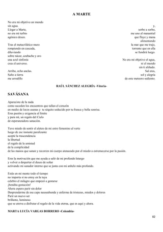 82
A MARTE
No era mi objetivo un mundo
sin agua.
Llegar a Marte,
no era mi turbio
agónico deseo.
Tras el metacrilático muro
rompiendo en cascada,
diluviando
sobre nácar, azabache y oro
una azul sinfonía
crea el universo.
Arribo, echo anclas.
Salto a tierra
me arrodillo
y,
sorbo a sorbo,
me uno al manantial
que fluye y mana
alimentando
la mar que me trajo,
torrente que en ella
se fundirá luego.
No era mi objetivo el agua,
ni el mundo
sin ti aliñado.
Sal eres,
sol y alegría
de este meteoro sediento.
RAÚL SÁNCHEZ ALEGRÍA -Vitoria-
SAVÁSANA
Apareciste de la nada
como suceden los encuentros que tallan el corazón
en medio de locos asanas y tu séquito seducido por tu franca y bella sonrisa.
Eres pasión y exigencia al límite
y para mí, un regalo del Cielo
de esperanzadora sanación.
Tuve miedo de sentir el aleteo de mi estro femenino al verte
luego de ese instante paralizante
acepté la trascendencia
la libertad
el regalo de la amistad
de la complicidad
de las manos que sanan y recorren mi cuerpo atenazado por el miedo a estremecerse por la pasión.
Eres la motivación que me ayuda a salir de mi profundo letargo
y volver a despertar el deseo de soñar
activando mi sanador interno que se junta con mi anhelo más profundo.
Estás en mi mente todo el tiempo
no importa si no estoy en la tuya
celebro el milagro que empezó a gestarse
¡bendita gestación!
Ahora espero parir sin dolor
Desprenderme de esa capa nauseabunda y enferma de tristezas, miedos y dolores
Parir un nuevo ser
brillante, luminoso
que se atreva a disfrutar el regalo de la vida eterna, que es aquí y ahora.
MARTA LUCÍA VARGAS BORRERO -Colombia-
 