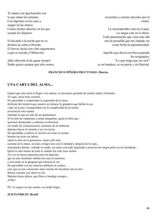 85
Te amaré con igual pasión con
la que odian los amantes.
Con lágrimas en los ojos y
sangre en las manos.
Cuatro frentes abiertos en los que
suenan los disparos.
El día pide a la noche que no se
demore en echar el broche.
El Jueves incita con viles argumentos
a que se suicide el Miércoles.
¡Qué obsesión la de ganar tiempo!
Nadie quiere aceptar que sólo somos
recuerdos y cenizas movidos por el
viento.
La incertidumbre está en el aquí.
La magia está en el ahora.
Todo pensamiento que vaya más allá
será la pesadilla que nos impida ver
como brilla la espontaneidad.
Aquello que dicen con boca pequeña
los resignados;
"Lo que tenga que ser será"
es mi bandera, es mi patria y mi libertad.
FRANCISCO PIÑERO FRUCTUOSO -Murcia-
UNA CARTA DEL ALMA...
Espero que esta carta al llegar a tus manos, te encuentre gozando de mucha salud y bienestar.
Yo aquí, estoy bien corazón...
He aprendido a comprender la seguridad de tu amor...
disfrutar del misterio que susurra en silencio la grandeza que habita tu ser,
volar en la paz y tranquilidad con la complicidad de la noche...
reverenciar mis sueños...
entender lo que no sale de sus parámetros.
Si tuviera las respuestas a tantas preguntas, quizá te diría que...
quisimos demasiado y soñamos en demasía,
sin medir las consecuencias, saciamos de la ambrosía
dejamos hacer al corazón y no a la razón.
He aprendido a amarte en secreto sin rozar tu cuerpo,
besarte sin tocar tus labios,
sentir tu olor sin tu presencia, tomar café sola...
caminar de la mano, no más contigo sino con la soledad y después de la sopa...
únicamente dormir, velando tu sueño, sin estar a mi lado izquierdo a acariciar tus largos pelos en mi almohada...
Quizá lo más bonito de todo lo soñado fue sólo esos sueños.
Tal vez no haya respuestas para las lágrimas
que en este momento nublan mis ojos al mirarnos
y este nudo en la garganta que silencia la voz.
He aprendido con tus silencios hablarte en sueños...
creo que ya nos conocimos antes mismo de encontrar uno al otro.
Bueno corazón, por ahora es eso.
Muchos besos dulces, que Dios te bendiga siempre...
¡Chao!
PS: Te espero en mis sueños, no tardes llegar.
JUH PATRICIO -Brasil-
 