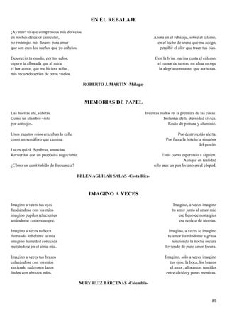 89
EN EL REBALAJE
¡Ay mar! tú que comprendes mis desvelos
en noches de calor canicular,
no restrinjas mis deseos para amar
que son esos los sueños que yo anhelos.
Desprecio tu osadía, por tus celos,
espero la alborada que al mirar
el horizonte, que me hiciera soñar,
mis recuerdo serían de otros vuelos.
Ahora en el rebalaje, sobre el tálamo,
en el lecho de arena que me acoge,
percibir el olor que traen tus olas.
Con la brisa marina canta el cálamo,
el rumor de tu son, mi alma recoge
la alegría constante, que acrisolas.
ROBERTO J. MARTÍN -Málaga-
MEMORIAS DE PAPEL
Las huellas ahí, súbitas.
Como un alambre visto
por anteojos.
Unos zapatos rojos cruzaban la calle
como un semáforo que camina.
Luces quizá. Sombras, anuncios.
Recuerdos con un propósito negociable.
¿Cómo un cenit teñido de frecuencia?
Inventas nudos en la premura de las cosas.
Instantes de la eternidad cívica.
Rocío de pintura y aluminio.
Por dentro estás alerta.
Por fuera la hotelería sinsabor
del gentío.
Estás como esperando a alguien.
Aunque en realidad
solo eres un pan liviano en el césped.
BELEN AGUILAR SALAS -Costa Rica-
IMAGINO A VECES
Imagino a veces tus ojos
fundiéndose con los míos
imagino pupilas relucientes
amándome como siempre.
Imagino a veces tu boca
llamando anhelante la mía
imagino humedad conocida
metiéndose en el alma mía.
Imagino a veces tus brazos
enlazándose con los míos
sintiendo sudorosos lazos
liados con abrazos míos.
Imagino, a veces imagino
tu amor junto al amor mío
ese lleno de nostalgias
ese repleto de utopías.
Imagino, a veces lo imagino
tu amor llamándome a gritos
hendiendo la noche oscura
lloviendo de puro amor locura.
Imagino, solo a veces imagino
tus ojos, la boca, los brazos
el amor, añoranzas sentidas
entre olvido y puras mentiras.
NURY RUIZ BÁRCENAS -Colombia-
 