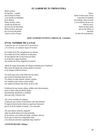 90
EL SABOR DE TU PRIMAVERA.
Dame un beso
de aquellos... cuando
aun existían las flores
y las estrella se reflejaban
en la alberca.
Dame un beso, como
cuando era primavera
de arco iris, de luna llena.
Dame un beso, para que
por el arroyo de piedra
vuelva a correr el agua
fresca.
Dame un beso para volver
a escuchar el zumbido
de la abejas, entre el canto
y el revolotear de las aves
sobre la cerca.
Dame un beso antes
que en mis labios se
marchite
el sabor de tu primavera.
JOSÉ ALFREDO GUZMÁN CARRASCAL -Colombia-
EN EL NOMBRE DE LA PAZ
A aquellos que son víctimas de la intolerancia
y la violencia, en cualquier lugar del mundo.
En nombre de la Paz, pongámonos en marcha.
En nombre de la Paz, andemos sin descanso.
Ni una lágrima más ni una mueca de dolor
ni el más leve signo de pánico.
¡En nombre de la Paz, hagamos el camino!
¡Basta de sangre derramada, de cuerpos mutilados por la barbarie!
Que cesen de repente las sirenas donde el corazón
es un desgarro todavía hiriente.
Un rumor que crece como fiebre por las calles,
que avanza firmemente hasta los ojos.
Un clamor en cada esquina, abierto, urgente,
nos emplaza como nunca a estar unidos,
nos sugiere la alianza más firme: la de la vida.
Eslabones de una misma cadena, sólidos ante toda amenaza,
mano a mano sobre la abierta herida,
proclamando manifiestos y medidas
para que toda violencia cese.
¡No, un no rotundo a la ceguera,
a todo acto que vulnere la existencia! ¡No más muertes!
Si algún tren precisamos ahora es aquel que transcurre
por la vía de la unidad, el respeto y la concordia.
¡No más delirio, lamento, angustia!
¡Qué nos duele hasta en lo más profundo,
en la esencia y en el alma nos duele, el blanco silencio
de los que se miran sin comprender nada
y las ilusiones de tantos sepultadas bajo el polvo!
ANTONIO QUERO -Málaga-
 