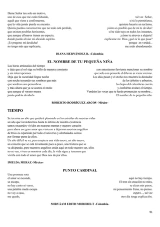 91
Dame Señor tan solo un motivo,
uno de esos que me están faltando,
aquél que viene a confirmarme,
que la vida jamás pierde su encanto.
Quizás puedas convencerme que no todo está perdido,
que existen posibles horizontes,
que aunque efímeros tienen un espacio,
donde puedo aliviar mi alicaído espíritu.
¡Te pregono mi desdicha!
no tengo más que replicarte,
tal vez Señor,
si tú lo permitieras,
quisiera hacerte un reclamo,
¡cómo es posible que de mí te olvides!
si he sido tuya en todos los instantes,
¡cómo te atreves a alejarte!
explícame mi Dios ¿qué es lo que pasa?
porque en verdad...
me estás abandonando.
DIANA HERNÁNDEZ R. -Colombia-
EL NOMBRE DE TU PEQUEÑA NIÑA
Las horas arráncalas del tiempo
y deja que el sol siga su brillo de manera constante
y sin interrupciones.
Deja que la oscuridad llegue noche
con noche trayendo sus sombras que más
que sombras son penumbras.
y más ahora que ya se acerca el otoño
que aunque el verano muera
jamás podrás olvidarla
con entusiasmo ferviente mencionar su nombre
que solo con pensarlo el diluvio se viene encima.
Los días pasan y el otoño nos muestra la desnudez
de los árboles y arbustos,
las hojas del calendario caerán
y conforme avance el tiempo.
Vendrán las voces que te harán pronunciar su nombre...
El nombre de tu pequeña niña.
ROBERTO RODRÍGUEZ ARCOS -México-
TIEMPO
Se termina un año que quedará plasmado en las entrañas de nuestras vidas
un año que recordaremos hasta lo último de nuestra existencia
tantos recuerdos vividos en nuestras mentes y nuestro corazón
pero ahora ese gran amor que vinieron a dejarnos nuestros angelitos
de Dios es esparcido por todo el universo y afortunados somos
por formar parte de ellos.
Un año difícil se va, pero empieza una vida nueva, un año nuevo,
un corazón que se está levantando poco a poco, una tristeza que se
va disipando, pero nuestros angelitos están aquí en todo nuestro ser, ellos
no se van, viven en nosotros cada día, la vida sigue y tenemos que
vivirla con todo el amor que Dios nos da por ellos.
IMELDA MERAZ -México-
PUNTO CARDINAL
Una promesa rota
el amor se esconde,
se escapa,
no hay canto ni verso,
una palabra muda escapa
no voy a casa,
me quedo,
aquí no hay tiempo.
El tren sin estación no mira,
se alzan mis pasos,
mi pensamiento frena, no piensa.
espero..., tal vez
otro día tenga explicación.
MIRYÁAM EDITH MOREBELT -Colombia-
 