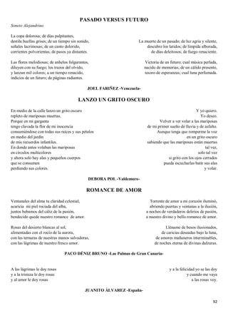 92
PASADO VERSUS FUTURO
Soneto Alejandrino
La copa dolorosa; de días palpitantes,
destila huellas grises; de un tiempo sin sonido,
señales lacrimosas; de un canto dolorido,
corrientes polvorientas; de pasos ya distantes.
Las flores melodiosas; de anhelos fulgurantes,
diluyen con su fuego; los trazos del olvido,
y lanzan mil colores; a un tiempo renacido,
indicios de un futuro; de páginas radiantes.
La muerte de un pasado; de luz agria y silente,
descubre los latidos; de límpida alborada,
de días deleitosos; de fuego renaciente.
Victoria de un futuro; cual música perlada,
nacido de memorias; de un cálido presente,
tesoro de esperanzas; cual luna perfumada.
JOEL FARIÑEZ -Venezuela-
LANZO UN GRITO OSCURO
En medio de la calle lanzo un grito oscuro
repleto de mariposas muertas.
Porque en mi garganta
tengo clavada la flor de mi inocencia
consumiéndose con todas sus raíces y sus pétalos
en medio del jardín
de mis recuerdos infantiles.
En donde antes volaban las mariposas
en círculos multicolores
y ahora solo hay alas y pequeños cuerpos
que se consumen
perdiendo sus colores.
Y yo quiero.
Yo deseo.
Volver a ver volar a las mariposas
de mi primer sueño de lluvia y de asfalto.
Aunque tenga que romperme la voz
en un grito oscuro
sabiendo que las mariposas están muertas
tal vez,
solo tal vez
si grito con los ojos cerrados
pueda escucharlas batir sus alas
y volar.
DEBORA POL -Valdemoro-
ROMANCE DE AMOR
Ventanales del alma tu claridad celestial,
acaricia mi piel rociada del alba,
juntos bebamos del cáliz de la pasión,
bendecido quede nuestro romance de amor.
Rosas del desierto blancas al sol,
alimentadas con el rocío de la aurora,
con las ternuras de nuestras manos salvadoras,
con las lágrimas de nuestro fresco amor.
Torrente de amor a mi corazón iluminó,
abriendo puertas y ventanas a la ilusión,
a noches de verdaderos delirios de pasión,
a nuestro divino y bello romance de amor.
Lléname de besos ilusionados,
de caricias deseadas bajo la luna,
de amores mañaneros interminables,
de noches eterna de divinas dulzuras.
PACO DÉNIZ BRUNO -Las Palmas de Gran Canaria-
A las lágrimas le doy rosas
y a la tristeza le doy rosas
y al amor le doy rosas
y a la felicidad yo se las doy
y cuando me vaya
a las rosas voy.
JUANITO ÁLVAREZ -España-
 