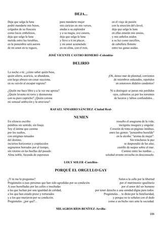 106
DEJA...
Deja que salga la luna
podré mandarte mis besos,
colgados de su frescura
como locos embelesos,
deja que salga la luna
metida entre las tinieblas,
en la penumbra será aurora
de mi amor en tu regazo,
para mandarte mujer
mis caricias en mis versos,
atadas a su esplendor
y a su magia, ave canora,
deja que salga la luna
y lleve a ti mi placer,
y mi amor acumulado
en mi alma, con el tren,
en el viaje de pasión
con la emoción del clavel,
deja que salga la luna
en ellas estarán mis ansias,
y mis anhelos asidos
a su luz como zarcillos,
de cabellera flotante
entre tus ganas asidas.
JOSÉ VICENTE CASTRO ROMERO -Colombia-
DELIRIO
La noche o tú: ¿cómo saber quién besa,
quién aferra, acaricia, se abandona,
con largo abrazo sin cesar succiona,
en su vaivén al escapar regresa?
¿Quién me hace libre y a la vez me apresa?
¿Quién levanta mi torre y desmorona
con su puro capricho? ¿Quién corona
mi sensual ambición y la atraviesa?
¡Oh, denso mar de plenitud, corrientes
de miembros enlazados, repetidos
en amorosos dédalos candentes!
Ni a distinguir se paran mis perdidos
ojos, cubiertos ya por los torrentes
de luceros y labios confundidos...
RAFAEL SIMARRO SÁNCHEZ -Ciudad Real-
NUMEN
En silencio escribo
palabras sin sentido, sin linaje.
Soy el ánima que camina
por los sueños,
con estigmas tatuados
del destino;
inciertos horizontes y crepúsculos
segmentos borrados por el tiempo,
sin retorno en las huellas del pasado.
Alma noble, fecunda de esperanza
resuelto el anagrama de la vida;
incógnita insegura y singular.
Corazón de tinta en páginas inéditas;
entre las gentes: "penumbra humilde"
en la alcoba: "aroma de mujer".
Sin trincheras la paz
se desprendió de las alas;
castillo de naipes sobre el mar.
Camino entre las tumbas...,
soledad errante envuelta en desconsuelo.
LOLY SOLER -Castellón-
PORQUÉ EL ORGULLO GAY
¿Y tú me lo preguntas?
Pregúntales a esas personas que han sido agredidas por su condición.
A esas humilladas por las calles e insultadas
a las que luchan por una igualdad de calidad,
a los que han estado preso y torturados
y a los que murieron por su condición.
Pregúntales: ¿por qué?...
Salen a la calle por la libertad
por el matrimonio igualitario
por el amor del ser humano
por tener derecho a una sanidad digna para todos.
Pregúntales… te dirán por la familiaridad,
y porque no te señalen con el dedo
como a un bicho raro ante la sociedad.
MILAGROS RÍOS BENÍTEZ -Sevilla-
 