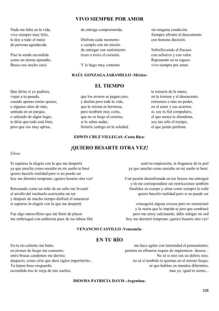 108
VIVO SIEMPRE POR AMOR
Nada me falta en la vida,
vivo siempre muy feliz,
le doy a todo el matiz
de persona agradecida.
Piso la senda escondida
como un eterno aprendiz.
Busco ese oculto cariz
de entrega comprometida.
Disfruto cada momento
y cumplo con mi misión
de entregar con sentimiento
trozo a trozo el corazón.
Y lo hago muy contento
sin ninguna condición.
Siempre afronto el descontento
con honesta decisión.
Sobrellevando el fracaso
con esfuerzo y con valor.
Reposando en tu regazo
vivo siempre por amor.
RAÚL GONZAGA JARAMILLO -México-
EL TIEMPO
Que dirías si yo pudiera,
viajar a tu pasado,
cuando apenas tenías quince,
o algunos años de más,
sentada en un parque,
o saliendo de algún lugar,
te diría que todo está bien,
pero que vas muy aprisa,
que los errores se pagan caro,
y duelen para toda la vida,
que la misma es hermosa,
pero también muy corta,
que no es largo el camino,
si lo sabes andar,
lloraría contigo en la soledad,
te tomaría de la mano,
en la tristeza y el desencanto,
reiríamos a más no poder,
en el amor y sus aciertos,
sí, soy tu fiel compañero,
el que nunca te abandona,
soy tan sólo el tiempo,
el que jamás perdona.
EDWIN CRUZ VILLEGAS -Costa Rica-
¡QUIERO BESARTE OTRA VEZ!
Glosa
Si supieras la alegría con la que me desperté
ya que anoche como ansiaba en mi sueño te besé
quiero hacerlo realidad pero si no puede ser
hoy me dormiré temprano ¡quiero besarte otra vez!
Retozando como un niño de un salto me levanté
el arrullo del riachuelo acariciaba mi ser
y después de mucho tiempo disfruté el amanecer
si supieras la alegría con la que me desperté
Fue algo maravilloso que me llenó de placer
me embriagué con ambrosía pues de tus labios libé
sentí tu respiración, la fragancia de tu piel
ya que anoche como ansiaba en mi sueño te besé.
Con pasión desenfrenada en tus brazos me entregué
y tú me correspondiste sin restricciones también
fundidos en cuerpo y alma como siempre lo soñé
quiero hacerlo realidad pero si no puede ser
conseguiré alguna excusa pero no renunciaré
y la razón que lo impida te juro que cambiaré
pero me estoy calcinando, debo mitigar mi sed
hoy me dormiré temprano ¡quiero besarte otra vez!
VENANCIO CASTILLO -Venezuela-
EN TU RÍO
En tu río caliente me baño;
en jirones de fuego me consumo;
entre brasas candentes me derrito;
despacio, como cirio que dura siglos impertérrito...
Tu lejano beso resguardo,
escondida tras la verja de mis sueños;
me hace agitar con intensidad el pensamiento;
penetra en efímeros toques de orgásmicos deseos...
No sé si esto sea un delirio mío;
no sé si también te quemas en el mismo fuego;
sé que habitas en mundos diferentes;
mas yo, igual te siento...
DIOSMA PATRICIA DAVIS -Argentina-
 