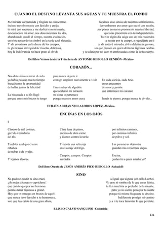 131
CUANDO EL DESTINO LEVANTA SUS AGUAS Y TE MUESTRA EL FONDO
Me miraste sorprendida y fingiste no conocerme,
incluso me observaste con fastidio y enojo,
te miré con sorpresa y me deslicé con mi suerte,
desconociste mi amor, nos desconocimos los dos,
abandonado quedó el tiempo, nuestra excitación,
un triste recuerdo se cimbró en la tarde azul plateada.
Y ahí estuvimos en la danza de los cuerpos,
tu glamorosa entregándote risueña, deliciosa,
hoy la indiferencia no hace grato al olvido
hacemos caso omiso de nuestros sentimientos,
derrumbamos ese amor que nació con pasión,
por poner en nueva promoción nuestra libertad,
que seas placentera con tu independencia.
Tal vez algún día salga uno de mis recuerdos
a pasear por tu cuerpo, a regocijarte en ti
y ahí andaré mimado, ahí te deleitarás gustosa,
sin que pienses en quien derrama lágrimas ocultas
y se afane por no caer en emboscadas como la de tu cuerpo.
Del libro Versos desde la Trinchera de ANTONIO REBOLLO RENDÓN -México-
CORAZÓN...
Nos detuvimos a mirar el cielo
ya había pasado mucho tiempo
buscábamos la oportunidad
de hallar juntos la felicidad
La búsqueda a su fin llegó
porque entre mis brazos te tengo
para nunca dejarte ir
contigo empiezo nuevamente a vivir
Entre nubes de algodón
que aceleran mi corazón
mi alma te pertenece
porque nuestro amor crece
En cada caricia, cada beso
en un encuentro
de amor y pasión
que estremece mi corazón
Jamás te pienso, porque nunca te olvido...
EFRAÍN ADRIAN VILLALOBOS LÓPEZ -México-
ENCINAS EN LOS OJOS
I
Chopos de mil colores,
gárrulo vecindario
del río.
Temblor azul que cruzan
rebaños
de nubes o de ovejas.
Y lejanos alcores.
Clara luna de pinos,
encinas de dura carne
y álamos contra la tarde.
Tremola una vela roja
en el oleaje del trigo.
Campos, campos. Campos
surcados
por infinitos caminos,
por caminos infinitos
de polvo y sol.
Las parameras desnudas
guardan mis recuerdos viejos.
Encina,
¿sabes tú a quien amaba yo?
Del libro Orento de JESÚS ANDRÉS PICO REBOLLO -Sabadell-
SINO
No pudiste evadir tu sino cruel,
¡oh mujer altanera y caprichosa!
que creíste que por ser hermosa
podrías tener riquezas a granel.
Hoy que te entregas en brazos de aquél
que nunca tuvo derecho a tu hermosura,
veo que has caído de una gran altura,
al igual que alguna vez callo Luzbel.
No eres ni sombra de lo que antes fuiste,
tu faz marchita es preludio de la muerte,
pero yo no siento pena por tu suerte
porque tú misma fraguaste tu destino.
Indiferente prosigo mi camino
y a ti te toca lamentar lo que perdiste.
ELISEO CALVO SANGUINO -Colombia-
 