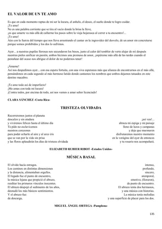 135
EL VALOR DE UN TE AMO
Es que en cada momento raptas de mi ser la locura, el anhelo, el deseo, el sueño donde te logro cuidar.
¡Te amo!
No es una palabra corriente que se tira al vacío donde la brisa la lleve,
¡es que amarte va más allá de callarme los pasos sobre la vieja hojarasca al correr a tu encuentro!...
¡Te amo!
Aún con la fuerza del tiempo que nos lleva arrastrando el cantar en la ingravidez del desvelo, de un amor sin concretarse
porque somos prohibidos y los dos lo sufrimos.
Ayer... a nuestras pupilas llorosas nos secundaron los besos, junto al calor del temblor de verte alejar de mí después
nuestras pieles unificar en pasión, ambos hicimos una promesa de amor, ¡espérame más allá de las tardes cuando el
pestañear del ocaso nos abrigue el dolor de no podernos tener!
¡Ámame!
Así nos despedimos ayer... con esa espera fortuita, con una viva esperanza más que alianza de encontrarnos en el más allá,
pensándonos en cada segundo al más hermoso latido donde cantamos los nombres que ambos dejamos tatuados en este
destino macabro.
¡Te amo todo así de imperfecto!
¡Me amas con toda mi locura!
¡Contra todos, por encima de todo, así nos vamos a amar señor licenciado!
CLARA SÁNCHEZ -Costa Rica-
TRISTEZA OLVIDADA
Recorreremos juntos el planeta
descalzo y sin atadura
y viviremos felices hasta el último día
Te pido no esclavicemos
nuestros corazones
para poder echarlo al aire y al arco iris
que se van por la vida sin prisa
y las flores aplaudirán los días de tristeza olvidada
¡así ven!...
abraza mi espiga y mi paisaje
lleno de lazos y campanas
y deja que murmuren
disfrutaremos nuestro momento
en la vorágine del ayer de entonces
y tu rosario nos acompañará.
ELIZABETH RUBIER RIBOT -Estados Unidos-
MÚSICA BASAL
El olvido hacía estragos.
Los caminos en distintas dimensiones
y la distancia, alimentaban orgullos.
El legado fue el punto de encuentro,
la música lejana que propició el abrazo,
reeditar los primeros vínculos inocentes.
El abrazo despojó el sedimento de los años,
desnudó los más básicos sentimientos.
Y el abrazo fue:
de descarga,
intenso,
profundo,
sincero,
atemporal,
emotivo, (lloraron),
de punto de encuentro.
El abrazo tenía dos hermanos,
y una música con historias.
La música tenía melodías
y una superficie de placer para los dos.
MIGUEL ÁNGEL ORTEGA -Pamplona-
 