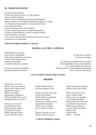 138
EL VIEJO MANZANO
El manzano está adolorido.
La brisa veraniega lo empuja, y el viejo manzano
suelta un quejido lastimero.
Enhiesto, como un soldado en el Palacio de Buckingham,
apenas se mueve su rala cabellera manchada de negro por el tiempo.
Los manzanos jóvenes regalan a la vista manzanas tiernas
como regalos navideños.
La brisa veraniega vuelve con velocidad, y
el viejo manzano deja escuchar su quejido quejumbroso.
Así somos cuando llegamos a viejos: la queja por el dolor
se hace frecuente y se acentúa.
Y así, como el viejo manzano estaremos hasta que las cáscaras
de nuestra piel nos digan adiós.
TIBALDO ENRIQUE BORJAS -Venezuela-
BAJO LA LUZ DE LA POESÍA
Multitud de rayos lumínicos
caen en amor e intensidades
sobre el bosque donde nos conocimos.
La ternura nos cubrió ilusoria,
pasajera en eternidades
y recuerdos palaciegos, seculares.
Lluvias de verdores nos rodeaban,
personajes míticos nos miraban.
Ya todo cesó, no insistas,
el bosque se extinguió.
Los árboles que ostentaban frutos de cariño,
fueron dilapidados hasta su raíz ensoñadora.
No se cómo sucedió, pero aconteció.
Intento percibir a la luminosidad de aquel boscaje,
pero sus visiones están opacas.
VENUS MARITZA HERNÁNDEZ -Panamá-
MIEDOS
Miedo al ser, en el no ser.
Miedo, a estar en la ausencia.
Miedo a pisar sobre un suelo,
agotado de paciencia.
Miedo, a la valentía,
impregnada de impotencia.
Miedo al temblor de las manos,
manchadas por la conciencia.
Miedo a no ver ni sentir
los colores de una flor.
Miedo a padecer sordera
al canto de un ruiseñor.
Miedo a zapatos de barro,
que no saben dar un paso.
Miedo al líquido viscoso,
que llena a medias el vaso.
Miedo a estar libre entre rejas,
y preso en la libertad.
Miedo al llanto acompañado,
con risas de soledad.
Miedo al sol cuando se asoma,
rompiendo la oscuridad.
Miedo a creer la mentira,
que va unida a la verdad.
Miedo al alma que no vuela.
Miedo al corazón que huye.
Miedo al agua que no empapa.
Miedo al verso, que no fluye.
Miedo a las noches de luz,
junto a la luna nevada.
Miedo a mover las pestañas,
y ver la alcoba estrellada.
Miedo al Dios que nunca está,
y al diablo en el que no creo.
Miedo a que al amanecer,
vuelvan a llegar los miedos.
Miedo a todo.
Miedo a nada.
Miedo… Al Miedo.
CARLOS TORRIJOS -España-
 