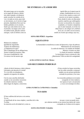 144
ME ENTREGO A TI AMOR MÍO
Mi mente juega con tu recuerdo,
en la magia del silencio, deleito
mis oídos tratando a la distancia
poder escuchar los sonidos de tu
voz y la nada no existe, pues todo
es movimiento, en el vaivén te hago
presente, dejándome llevar por tus
latidos grabados en mi corazón...
Sentir que estás dentro de mí, eres
el presente, mi sangre corre como
río embravecido, plácidos sentires
emergen, vuelo al infinito como un
águila libre en el espacio que tú
ocupas, fundiéndome en tu ser y
tú en el mío, tenerte es estar en ti
recorrer en mi mente tu pradera...
Estoy donde tú estás, mi alma junta
nuestros espíritus que embriagados
de amor se encuentran, los cuerpos
acoplados y el mundo se desploma
por el calor emanado, en el éter me
dirijo hacia ti, me refugio en ti, disfruto
de tu ser y te cubro con mi esencia,
estallo en el amor que emerge, tuya soy...
SONIA IRIS PÉREZ -Argentina-
EQUITATIVO
Balanza de complejos.
Igualdad de inquietudes.
Tropiezo de indiferencia.
¿Competencia de egos?
Sólo el despliegue de las obligaciones.
Somos la apatía de nuestras vidas.
Una nueva modalidad de vida.
Un eterno rival de nuestro ego.
La humanidad se transforma en entes de hipocresía y lujos de pobreza.
Matrimonios de conveniencia.
La unión de intereses y la condena de frialdad.
Muertos vivientes sin alma.
La fuente de nuestras vanidades.
La tecnología el nuevo sistema de vida.
¿Matrimonio? Sólo un tabú de la antigüedad.
ALMA LETICIA SALINAS -México-
LOS RECUERDOS PERDURAN
¿Quién olvida la hermosa y dulce infancia
corriendo a pie descalzo la vereda?
Yo vivía feliz sin abundancia,
jugando con juguetes de madera.
Con la cosas sencillas disfrutaba
cuando se me acercaban vacaciones
los abuelos maternos visitaba,
dulce hogar de alegrías y emociones.
¡Cómo extraño los largos recorridos
por las calles estrechas y arenosas!
andaba con mis primos preferidos
cortando los jazmines y las rosas.
Los recuerdos perduran en mi mente
sosegando mi triste madurez,
me regresa el ayer a mi presente
y evoco con nostalgia mi niñez.
LINDA PATRICIA CANDANOZA -Colombia-
TUS OJOS
El beso sublime del universo a mi sonrisa.
Tu voz
el significado de las cosas simples y sencillas de la vida.
Tu alma
la conexión con la divinidad tal y como es.
Tu piel
esa que a veces no puedo tocar...
por saberme metida en esa carrera loca detrás del viento,
o atrapada en el silencio de la espera.
ALEXA DALMASIO -Colombia-
 