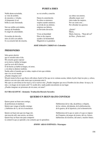156
PURITA ERES
Noble dama acrisolada,
se viste de arrebol,
de encantos y virtudes.
Al despuntar el sol.
brilla su aura ilusionada.
Son sus nobles actividades,
manojo de bondades.
Es ángel de calamidades.
En noches de desvelo,
mira al cielo con anhelo.
Es su corazón latir de oración,
su voz arrullo y canción.
Danza la constelación.
Su alma se enternece.
suspira cuando amanece.
se olvida de sus dolores.
empieza sus labores.
en ferviente devoción.
Vives en humildad
Dios te dio riqueza
ayudas a la humanidad.
Magistral es tu grandeza
sus obras son amores.
¡Bendita mujer eres!
entre todas las mujeres .
Por ser como eres…
Por ofrendar tus quereres
¿Quién?
María...
María Arnovia... "Ruta del sol"
de Dios...¡Purita eres!.
JOSÉ EFRAIN CÁRDENAS -Colombia-
PRISIONERO
Sólo quiero decirte
que te extraño todo el día.
Mi corazón quiere reposar
en tu tierra y hablar tu lengua
cual las aves ahí lo hacen.
Él de hecho ya habla tu lengua, mi amor,
y mi alma tu dialecto también.
Sueña sobre el mundo que te rodea, respira el aire que exhalas
mas vive en mi mundo.
¿Puedes imaginar eso?
Mi piel siente la lluvia que llueve allá ahora; huele la flor que en tu ventana asoma, inhala el polvo bajo tus pies y, celoso,
observa con mis ojos cada rostro que se presenta ante ti.
Mis ojos se convierten en los tuyos y tú te vuelves mío. ¿Puedes imaginar que eres el hombre de dos almas -la tuya y la
mía- y tu hogar en mi mente está? Te oculté ahí y nadie podrá encontrarte en ese lugar.
¿Puedes imaginar ser prisionero de mi amor, mi amor?
ELVIRA KUJOVIC -Alemania- Traducción Horacio Saveedra
QUIERO UN BUEN RATO CONTIGO
Quiero pasar un buen rato contigo,
de preferencia al atardecer.
Quiero que vengas al jardín conmigo
y hablemos de ti y de mí al anochecer.
Quiero un buen rato que nos haga reír,
una taza de café, una caricia, un chiste.
Quiero hoy un buen rato para compartir
te contaré lo que yo aprendí y me contarás que tú aprendiste.
Hablaremos de la vida, de política y religión,
de los valores, del planeta, de la deforestación,
de la guerra, de la injusticia y de la desnutrición.
Hablaremos de lo que es santo y lo que es impuro
de Cleopatra, de juegos de tronos, del rey Arturo,
hablaremos de nosotros, del amor y nuestro futuro.
JIMMY ARIAS ESPINOZA -Nicaragua-
 