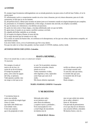 157
A USTED
Él, siempre logra levantarme embriagándome con su mirada penetrarte, tan pura como el café de Juan Valdez, al ver la
aurora nacer.
Él, infinitamente vuelve a conquistarme cuando sin aviso viene a besarme, por mi cintura abrazarme, para en el oído
susurrarme, lo feliz que es en ese instante.
Él, del perfecto léxico, idóneo para levantar mi ánimo justo en el momento cuando mi alegría desaparecía por completo.
Él, justamente él, el romántico empedernido, el fiel amigo, el amante más atrevido, mi cómplice escondido.
Él, que me desea con vehemencia y me disfruta con paciencia.
Él, quién me mira como si fuera magia, y me deja embelesada cada vez que me habla.
Él, quien tiene el mundo en sus manos y prefiere caminar a mi lado.
Él, culpable del brillar indeleble en mi mirada.
Él, mi suspiro de alegría al llamar al ocaso del día
Él, la mejor decisión que he tomado en mi vida.
Él es usted, mi sonrisa de buenos días, mi confianza en la desesperanza, mi luz que me calma, mi placentera compañía, mi
más bonita melodía.
Con estos lindos versos, avivo el sentimiento que llevo muy dentro.
Ése que me cada vez se hace más grande y me hace amarle A USTED, mañana, noche y tarde.
JENNIFER SMITH CERVANTES -Colombia-
HASTA SIEMPRE...
Para ti mi amado hijo, te amo y te amaré por siempre
Tu maensita
Por siempre, tú serás el
motivo de mi risa y la
razón de ser de mi tristeza.
El tiempo ha pasado de
prisa, corre como las agujas
del reloj, se apresura.
Todo apuesta a perder, mas
me niego a creer que ya no
te veré. No lo permitiré, mientras
existan los recuerdos, intacto
estarás en mi ser.
Tantos momentos vividos,
entre lágrimas y risas, esparcidos
como hojas que caen en el
otoño.
Mis brazos abiertos esperando
recibir ese abrazo, que hoy
en el tiempo ausente está.
Te amo hoy más que nunca,
te extraño más que ayer,
te recuerdo más de lo que
imaginé....
Hasta siempre...
MARÍA MARISOL GIORNO -Venezuela-
Y MI DESTINO
Y mi destino fuiste tú
como una melodía
que se escuchó de ningún lugar
como el viento
que nadie sabe dónde nace
ni de dónde viene...
Como una sorpresa
que te ha preparado el cielo
fabricada entre nubes
en mi intelecto azul
entre flores de alabastro
y suspiros suaves y profundos...
En la encrucijada de vivir
y el privilegio de encontrarte
mi destino eres tú
una voz que calmó mis ansias
de no saber a dónde ir
fuiste tú. Mi destino
Una parvada de pensamientos
el eco que dejo de ser distancia
una cercanía infinita y duradera
Mi destino fuiste y eres tú...
GERAR DIAZ -México-
 