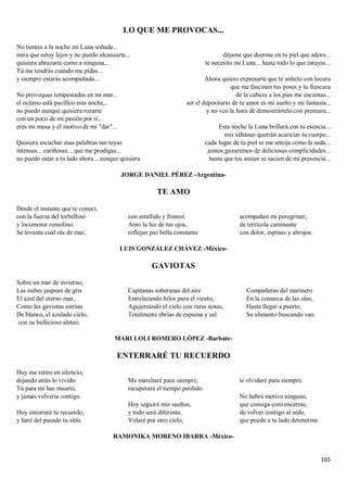 165
LO QUE ME PROVOCAS...
No tientes a la noche mi Luna soñada...
mira que estoy lejos y no puedo alcanzarte...
quisiera abrazarte como a ninguna...
Tú me tendrás cuando me pidas...
y siempre estarás acompañada...
No provoques tempestades en mi mar...
el océano está pacífico esta noche,..
no puedo aunque quisiera rozarte
con un poco de mi pasión por ti...
eres mi musa y el motivo de mi "dar"...
Quisiera escuchar esas palabras tan tuyas
intensas... cariñosas... que me prodigas...
no puedo estar a tu lado ahora... aunque quisiera
déjame que duerma en tu piel que adoro...
te necesito mi Luna... hasta todo lo que intuyas...
Ahora quiero expresarte que te anhelo con locura
que me fascinan tus poses y tu frescura
de la cabeza a los pies me encantas...
ser el depositario de tu amor es mi sueño y mi fantasía...
y no veo la hora de demostrártelo con premura...
Esta noche la Luna brillará con tu esencia...
mis sábanas querrán acariciar tu cuerpo...
cada lugar de tu piel se me antoja como la seda...
juntos gozaremos de deliciosas complicidades...
hasta que tus ansias se sacien de mi presencia...
JORGE DANIEL PÉREZ -Argentina-
TE AMO
Desde el instante que te conocí,
con la fuerza del torbellino
y locomotor remolino.
Se levanta cual ola de mar,
con estallido y frenesí.
Amo la luz de tus ojos,
reflejan paz bella constante
acompañan mi peregrinar,
de terrícola caminante
con dolor, espinas y abrojos.
LUIS GONZÁLEZ CHÁVEZ -México-
GAVIOTAS
Sobre un mar de invierno,
Las nubes jaspean de gris
El azul del eterno mar,
Como las gaviotas estrían
De blanco, el azulado cielo,
con su bullicioso aleteo.
Capitanas soberanas del aire
Entrelazando hilos para el viento,
Agujereando el cielo con raras notas,
Totalmente ebrias de espuma y sal.
Compañeras del marinero
En la comarca de las olas,
Hasta llegar a puerto,
Su alimento buscando van.
MARI LOLI ROMERO LÓPEZ -Barbate-
ENTERRARÉ TU RECUERDO
Hoy me retiro en silencio,
dejando atrás lo vivido.
Tú para mi has muerto,
y jamás volvería contigo.
Hoy enterraré tu recuerdo,
y haré del pasado tu sitio.
Me marcharé para siempre,
recuperaré el tiempo perdido.
Hoy seguiré mis sueños,
y todo será diferente.
Volaré por otro cielo,
te olvidaré para siempre.
No habrá motivo ninguno,
que consiga convencerme,
de volver contigo al nido,
que pueda a tu lado detenerme.
RAMONIKA MORENO IBARRA -México-
 