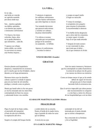 167
LA VIDA...
Es la vida...
una lucha no vencida
un capricho asumido
por deseo nada tuyo
Son... manitos agitadas
sus deditos apretados
a un destino que sujetas
a inminentes sufrimientos
Y te haces a los tonos
coloridos, bajos, altos
no te queda alternativa
que entonarlos... cada día
Y aparece ese refugio
tierno afable, ese cariño
lo convierten en amores
esas bonitas mujeres…
Y entonces sí aparecen
los sublimes sentimientos
los más fuertes sufrimientos
que entre lágrimas se mecen
Vas tomando decisiones
que parecen nada eternas
y resultan ser cadenas...
de penas interminables
Y te aferras a razones
creyendo que son perfectas
porque tú las asumiste
no aceptando... lo fallidas
Aparece el conformismo
... inventas lo relativo
y ocupas en aquel medio
el lugar no merecido
Y renace la nostalgia...
te arrepientes de a poquito
pues resumes lo alcanzado...
la inconformidad si destroza
Y no hablar de las desgracias
que a otros más los consumen,
es mejor seguir viviendo…
bajo el sol que nada entiende
Y después de tanto esmero
te van venciendo lo años,
que ironía que el dolor…
sea el que sentencie al olvido
VINICIO OBANDO -Ecuador-
GRACIAS
Gracias planeta azul hospitalario
despensa y manantial de mi existencia
por lo mucho que me has brindado a diario
durante ya mi larga permanencia.
Hermosa tierra cuya luz destellas
celeste a quien te ve desde el espacio
para mí eres hotel de mil estrellas
pródigo y cómodo como un palacio.
Desde que hundí sobre tu faz mis pasos
yo me he extasiado ante tus maravillas
contemplando de lleno tus ocasos
y admirando brotar a tus semillas
Ante tus mares inmensos y hermosos
que he contemplado en ambos hemisferios
la arena de tus playas me dio gozos
y tus mareas me dieron sus misterios
Como en tiempo mayor al que ya he estado
deberé de seguir mi travesía
mil gracias por lo bien tratado
haciendo bella la existencia mía.
Que el servicio impecable que ahora prestas
más reconocimientos te conquiste
y a mis hijos y nietos les ofrezcas
de esa hospitalidad que a mí me diste
GUADALUPE MARTÍNEZ GALINDO -México-
FRAGILIDAD
Oigo el crujir de las hojas caídas,
el murmullo del manantial,
el batir de alas de la libélula,
la respiración del olivo.
Suspiro al compás del bosque herido
y anido dentro de su corazón.
Siento el latido de la madre tierra,
oigo el gemido de todos los seres
que la habitan.
A través de sus ojos
contemplo la luz del sol
tamizada por el manto dorado
que se resiste a desaparecer.
Soy consciente de su fortaleza
y de su fragilidad.
EVA GARCÍA MADUEÑO -Málaga-
 