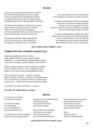 169
MUJER
Mujer por ti la ilusión me aborda mientras me pierdo
en el más bello recuerdo que anida en mi corazón.
Tienes tú la inspiración del esplendor de la estrella,
y al seducirme con ella navego en un mar de amores
tratando de hacerte honores mientras deslizo mis huellas.
Mis huellas las he grabado en cada emoción que dejo
cuando observo tu reflejo permanecer a mi lado.
Sabe mi verso tatuado con un aire halagador
que hasta comprende el señor que no ha existido otro ser
como la hermosa mujer que creó con tanto amor.
Ni el ángel más seductor seduce a toda persona.
Si Dios te llamó varona no debo llamarte flor.
Sin embargo, tu esplendor, aroma y naturaleza
convierten la gentileza de las flores del poeta
en la expresión más coqueta por resaltar tu belleza.
Una dama cuando empieza a forjar su investidura
transforma su vida dura con gentil delicadeza.
Ella tiene la certeza, de que todo le irá bien,
porque al mostrarse en el tren con rumbo a la eternidad
busca la felicidad que se perdió en el Edén.
Su aurora puede encender el sendero más oscuro
porque su albor es más puro que el Sol del amanecer.
Nunca existirá otro ser con amor tan maternal.
Es la amiga natural más linda que pueda haber.
Para el hombre la mujer, es el ser más especial.
RAÚL HERNÁNDEZ CORREA -Cuba-
TORRENTES DE SANGRES PASIONALES
Llegaremos clandestinos, con las sombras,
ojales rasgados, botones al vuelo, reguero de ropas,
hambrientos… nos desnudaremos, inquietos labios y manos,
sentir pieles escondidas, vírgenes, temblar y morir de pasión.
Nuestros cuerpos ardiendo en llamas, silenciosos, sin habla,
nuestras miradas diciendo “te amo” robándonos el alma.
Fugaces en el camino al tálamo, desgastándonos a besos.
Seremos residuos de cuerpos… agotados, cansados,
todos los pecados, irrespetos, mil formas, sin arrepentimientos…
Tú y yo, abrazados por siempre en la dicha, la inmensa dicha,
pasión y amor… viajando en los torrentes de nuestras sangres.
Lo queremos, lo soñamos, lo haremos… mi amor…
ÁLVARO ÁLVAREZ ROJAS -Colombia-
ROSAS
La esencia de su fragancia
es como su vital energía
Un aroma que seducía
al mismo tiempo
que su color hipnotiza
a cuánta mariposa la veía
La calidez que su presencia emanaba
es igual a la primavera que encanta
en donde los lirios también florecen
y la palomas posadas
en las rama de los árboles
canta llenas de alegría
Bajo el cálido sol de mediodía
y ellas las rosas se denotan
por su hermosa armonía
con el jardín donde descansan
Son la representación de lo bello
de toda expresión de amor
nunca falta su presencia
en los momentos especiales
como el de matrimonio
Rosas
del paraíso vienes
tuyo es el símbolo del amor
ELIOT JESUS COLINA GOMEZ -Perú-
 