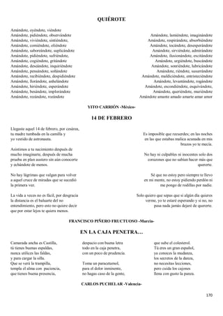 170
QUIÉROTE
Amándote, oyéndote, viéndote
Amándote, pidiéndote, observándote
Amándote, viviéndote, sintiéndote,
Amándote, comiéndote, oliéndote
Amándote, saboreándote, suplicándote
Amándote, pidiéndote, sufriéndote,
Amándote, cogiéndote, gritándote
Amándote, deseándote, inquiriéndote
Amándote, pensándote, soñándote
Amándote, recibiéndote, despidiéndote
Amándote, llorándote, anhelándote
Amándote, hiriéndote, esperándote
Amándote, besándote, implorándote
Amándote, rezándote, rozándote
Amándote, lamiéndote, imaginándote
Amándote, respirándote, absorbiéndote
Amándote, tocándote, desesperándote
Amándote, sirviéndote, admirándote
Amándote, ilusionándote, excitándote
Amándote, urgiéndote, buscándote
Amándote, sonriéndote, lubricándote
Amándote, riéndote, susurrándote
Amándote, maldiciéndote, entristeciéndote
Amándote, levantándote, rogándote
Amándote, escondiéndote, esquivándote,
Amándote, queriéndote, muriéndote
Amándote amante amado amarte amar amor
YITO CARRIÓN -México-
14 DE FEBRERO
Llegaste aquel 14 de febrero, por cesárea,
tu madre tumbada en la camilla y
yo vestido de astronauta.
Asistimos a tu nacimiento después de
mucho imaginarte, después de mucha
prueba en plan austero sin aún conocerte
y echándote de menos.
No hay lágrimas que valgan para volver
a aquel cruce de miradas que se sucedió
la primera vez.
La vida a veces no es fácil, por desgracia
la distancia es el baluarte del no
entendimiento, pero esto no quiere decir
que por estar lejos te quiera menos.
Es imposible que recuerdes; en las noches
en las que estabas malica acunada en mis
brazos yo te mecía.
No hay ni culpables ni inocentes solo dos
corazones que no sabían hacer más que
quererte.
Sé que no estoy pero siempre te llevo
en mi mente, no estoy pidiendo perdón ni
me pongo de rodillas por nadie.
Solo quiero que sepas que si algún día quieres
verme, yo te estaré esperando y si no, no
pasa nada jamás dejaré de quererte.
FRANCISCO PIÑERO FRUCTUOSO -Murcia-
EN LA CAJA PENETRA…
Camarada ancha es Castilla,
tú tienes buenas espaldas,
nunca utilices las faldas,
y para cargar la silla.
Que se verá la trampilla,
templa el alma con paciencia,
que tienes buena presencia,
despacio con buena letra
todo en la caja penetra,
con un poco de prudencia.
Toma un paracetamol,
para el dolor inminente,
no hagas caso de la gente,
que sube el colesterol.
Tú eres un gran español,
ya conoces la mudanza,
los secretos de la danza,
no necesitas lecciones,
pero cuida los cajones
llena con gusto la panza.
CARLOS PUCHELAR -Valencia-
 