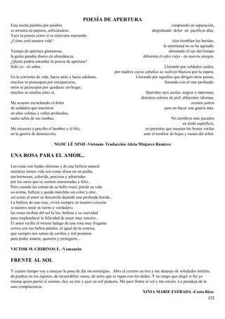172
POESÍA DE APERTURA
Esta noche palabra por palabra
se arrastra en papiros, asfixiándose.
Yace la poesía como si se estuviera muriendo.
¿Cómo será nuestra vida?
Tiempo de apertura glamorosa,
la gente ganaba dinero en abundancia.
¿Quién podría entender la poesía de apertura?
Solo yo - tú sabes.
En la corriente de vida, hacia atrás y hacia adelante,
muchos se preocupan por enriquecerse,
otros se preocupan por quedarse sin hogar,
muchos se estafan entre sí.
Me acuesto escuchando el dolor
de soldados que murieron
en altas colinas y valles profundos,
nadie sabía de sus tumbas.
Me recuesto y percibo el hambre y el frío,
en la guerra de destrucción,
rompiendo en separación,
despeñando dolor en pacíficos días.
Aún tiemblan las heridas,
la enemistad no se ha agotado;
abrumado el ojo del tiempo
difumina el odio viejo - en nuevos amigos.
Llorando por soldados caídos,
por madres cuyos cabellos se vuelven blancos por la espera.
Llorando por aquellos que dirigen otros países,
llorando con el mar profundo.
Queridos ojos azules, negros y marrones,
distintos colores de piel, diferentes idiomas,
oremos juntos
para no hacer una guerra más.
No siembres más pecados
en árida superficie,
no permitas que mueran los brotes verdes
ante el temblor de hojas y ramas del árbol.
NGOC LÊ NINH -Vietnam- Traducción Alicia Minjarez Ramírez
UNA ROSA PARA EL AMOR...
Las rosas son lindas olorosas y de una belleza natural
mientras tienen vida son como diosa en un jardín,
tan hermosas, colorida, preciosa y admiradas
por los seres que se sienten enamoradas y feliz...
Pero cuando las cortan de su bello rosal, pierde su vida
su aroma, belleza y queda marchita sin color y olor,
así como el amor se descarrila dejando una profunda herida...
La belleza de una rosa, vivirá siempre en nuestro corazón
si nuestro amor es tierno y verdadero,
las rosas reciben del sol la luz, belleza y su suavidad
para resplandecer la felicidad de amor muy sincero...
El amor recibe el mismo halago de una rosa muy fragante
activa con sus bellos pétalos, al igual de tu sonrisa,
que siempre nos satura de cariños y mil promesa
para poder amarte, quererte y protegerte...
VICTOR M. CHIRINOS E. -Venezuela-
FRENTE AL SOL
Y cuánto tiempo voy a ensayar la pose de día sin nostalgias. Abro el camino en tres y me despojo de soledades inútiles,
de piedras en los zapatos, de recuerdillos vanos, de soles que se tapan con los dedos. Y no tengo que elegir si fui yo
misma quien partió el camino, hoy en tres y ayer en mil pedazos. Me paro frente al sol y me retrato. La paradoja de la
auto complacencia.
XINIA MARIE ESTRADA -Costa Rica-
 
