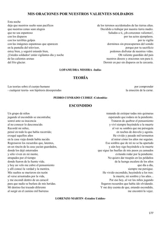 177
MIS ORACIONES POR NUESTROS VALIENTES SOLDADOS
Esta noche
deja que nuestros sueño sean pacíficos
que nuestras cenas sean alegres
que no sea espantoso
con los disparos
con los terribles golpes
con las imágenes espantosas que aparecen
en la pantalla del televisor,
estoy bien, y seguiré estando bien,
¡Ustedes soldados! están vigilantes día y noche
de las calientes arenas
del frío glaciar.
de los terrenos accidentados de las tierras altas.
Decidido a trabajar por nuestra tierra madre.
Saludos a ti, ¡oh corazones valientes!,
por tus actos ejemplares.
por tu vigilia
dormimos sin preocuparnos del sonido
porque por tu sacrificio
podemos disfrutar de nuestras vidas.
Oh valiente guardián del país
nuestros deseos y oraciones son para ti.
Dormir en paz sin disparos en la cercanía.
LOPAMUDRA MISHRA -India-
TEORÍA
Las teorías sobre el cuerpo humano
- cualquier teoría- son hipótesis desesperadas
por comprender
la emoción de la carne.
PEDRO CONRADO CUDRIZ -Colombia-
ESCONDIDO
Un grupo de niños
jugando al escondido se encontraba;
sonreí ante su inocencia
al no conocer lo desconocido.
Recordé mi niñez,
pensé en todo lo que había recorrido;
evoqué aquellos años
en la casa vieja donde había nacido.
Regresaron los recuerdos que, latentes,
en un rincón de la casa yacían guardados,
donde los dejé enterrados
y sólo viven en mi mente,
atrapados por el tiempo
donde fueron de la fuente vida;
y hoy un velo me cubre el pensamiento
y allí conocí la verdad y la mentira.
Mis sueños se murieron sin razón
al verse arrastrados por la vida,
y me escondí dentro de un caracol
para que nadie se burlara de mis heridas.
Mi destino fue trazado diferente
al surgir en el camino mil barreras
tratando de extirpar todas mis quimeras
esperando que rodara en la pendiente.
Trataron de quebrar el pensamiento
y viví siempre huyéndole a la muerte
al ver su sombra que me perseguía
en noches de desvelo y agonía.
He vivido y pasado mil tormentos
al mirar cómo los años me seguían.
Esa sombra que de mí no se ha apartado
y aún hoy sigo huyéndole a la muerte
que sigue las huellas de mis pasos ya cansados
evitando rodar por la pendiente.
No quiero dar traspiés en los peldaños
de la luenga escalera de los años
que día a día,
siempre me persigue.
He vivido escondido, huyéndole a los tres:
la muerte, mi sombra y los años...
Por eso hoy, al ver los niños jugando
llegaron recuerdos que había ido olvidando.
Y me doy cuenta de que, estando escondido,
me encontró la vejez.
LORENZO MARTIN -Estados Unidos-
 