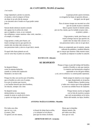 180
AL CANTARTE, MAMÁ (Canción)
A mi madre.
Llega impuntual y pronto tu canción,
el setenta y siete la empecé al llorar
sin dejar ni un solo día de ensayar
y no encontré aún el modo en el que poder cantar
para ti.
Surcan desde entonces nuestro corazón
dos agujas tras la esfera de cristal
que se empaña a veces, es un ventanal,
nos reflejamos; vemos nuestras vidas venir, marchar…
al compás, al compás…
Llego pronto y tarde, pero bueno, así
traeré conmigo nuevas que querrás oír,
cuanto más me alejo más cercano a ti,
nos parecemos tanto y aún no sé qué decir, mamá.
Si aquel niño fuera pintaría un sol,
con un verso hoy te pinto un corazón,
tu paisaje pronto quiero terminar,
se arrugarán las hojas al quererte abrazar…
da igual, nos da igual.
Pero al mismo tiempo me encontré un color
que me ayuda un poco a tararear.
Que te quiero mucho te intenté cantar,
por eso fue, mamá, que he tardado un poco más…
en pintar y pintar…
Llego pronto y tarde, pero bueno, así
traeré conmigo nuevas que querrás oír,
cuanto más me alejo más cercano a ti,
nos parecemos tanto y aún no sé qué decir.
Ahora ya comprendo que al cantarte, mamá,
sobrarán las palabras y también faltarán,
que es mayor que nuestras vidas nuestro amor,
no puedo ya empezar ni acabar tu canción.
DAVID LUIS -Alicante-
SE DESPERTÓ
Se despertó blanco
como la espuma deshecha
cuando es cortina del crepúsculo
llamando a un nuevo día.
Porque los días son escritos por el hombre,
que es hombre no solo con el cuerpo,
lo es por el camino que recorre,
y sus huellas historia que otros hombres,
sin mácula, siempre van a leer.
Se despertó arena
deshaciéndose en unas manos
cuando la arena es sueño de la tierra
y quiere ser trigo que la alimente.
Porque el trigo es pan del trabajo del hombre,
cuando el hombre es más que materia.
La materia una herramienta cómplice
separando su luz del gran rebaño,
y así, con su esfuerzo va construyendo esperanza.
Ojalá aunque la materia se nos niegue
te sigas despertando en mi pecho,
hombre blanco, hombre arena,
y todos esos vientos que te han golpeado
se cosan sus ardides bocas de serpiente.
Porque hemos escrito un legado
con la tinta de nuestros cuerpos
que será un precedente en la tierra,
futuro del mundo, tus hijos, hombre.
ANTONIA MAÍLLO ZAMORA -Montilla-
Por todos esos días
que no voy a ver,
te amaré, ¡Día!
Te querré con mis manos,
te besaré de abajo hacia arriba,
y te calentaré en mi abrazo,
para que les tomes el aliento.
Hasta que te despidas
déjame amarte, día,
por todos esos días,
ésos que no veré.
ARMENUHI SISYAN -Armenia-
 