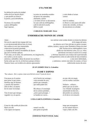 194
UNA NOCHE
Se disfrazó la noche de soledad
sorbos de licor hacían efecto
y ante pasillo en silencio
tu puerta, yacía entreabierta
fui presa a la oscuridad
a pasos doblegados
logré ingresar,
tu rostro no mostraba asombro
tal parece me esperabas,
charlamos, reímos
y en tanto el licor se desvanecía
tus ojos café me embriagaban,
cedí al calor de la noche
débil a tu piel
y entre dudas al actuar
caímos
inició la mañana,
te observo a unos pasos del salón
somos dos extraños, en busca
de encontrarse en soledad.
CARLOS R. MARGARY -Perú-
EMBORRACHE-MONOS DE AMOR
Amor...
Sirviose la copa de tinto manjar del vino
y con desmesurada delicia besa el cristal,
mis sueños en esos ojos enamorados
contuvieron la pasión guardada
y el palpitar de sentires insondables de deseos
que solo el intimar aplacan.
Y ahí estás, en mi alma, mis sentimientos, mi imaginación,
mis sueños y en mi cuarto;
animosa y anhelable a deseo de poseer esa escultura
hecha carne que eres tú, mi hermoso paisaje artístico.
Nuestros besos son la delicia de sabores apasionados
sus caricias como sendas donde se cruzan los deleites
de la magia del amor,
sus abrazos son el lazo del que no quiero escapar,
cálidos, tiernos y suaves como llamando al deseo de amar
¡Oh! Noches de tus embriagadores vinos
donde nos encontramos solos, tú y yo, solos;
permíteme servirme el cóctel en tu cuerpo
y disfrutar mezclarlo con el deseo de tu piel desnuda
entreguémonos como en cada noche de luna romántica
a este amor desbordado,
y unámonos, seamos uno entre mi cuerpo y el tuyo
emborrache-monos de amor.
JUAN ANDRÉS MACA -Colombia-
FLOR Y ESPINO
"Soy sakura... flor y espino como un árbol de cerezo" Lyda de Jericó
Una pausa en el camino
para gritar lo que siento...
mientras sigo mi destino
y guardo este lamento...
entre la flor y el espino
de mi ocaso sin tiempo.
Tras el amor que retengo...
vagando voy sin querer,
en la ilusión me sostengo...
viejo recuerdo de ayer,
poesía que contengo...
que nadie podrá leer.
Me abrazo a la nostalgia
de los amores perdidos...
¡cómo quien presagia...!
se hundirá en vacíos...
en una vida sin magia
con los sueños vencidos.
Solitaria... solitaria...
pétalo que cae al suelo
voy rimando mi plegaria
arrastrando mi desvelo...
del perdón soy emisaria,
el olvido es mi consuelo.
LYDA GARCÍA ESPINOSA -Colombia-
Como la vida cambia de dirección
fluiré con ello
si las aguas son ásperas
remaré con ella,
para ganar en grande
tengo que arriesgarme
no me sentaré inactivo
viajar y batir con ello.
ASHISH KUMAR PATHAK -India-
 