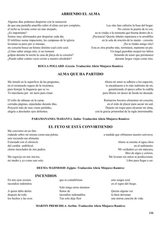 198
ABRIENDO EL ALMA
Algunos días podemos despertar con la sensación
de que una pantalla amarilla cubre el alma casi por completo,
el techo se levanta como un mar enojado,
¿Es importante?
Somos muy afortunados por despertar cada día.
El teléfono suena impaciente, las campanas de la iglesia
levantan su peso por sí mismas,
mi corazón busca un himno distinto cual cielo azul.
¿Cómo saber amigo mío, si un tsunami
golpea durante la noche la casa de playa de tu corazón?
¿Puedo saber cuánto vacío existe a nuestro alrededor?
Las olas han cubierto la base del hogar.
No cierres la puerta de tu voz,
no te rindas a la tormenta que brama dentro de ti.
¡Paciencia! Quizás inhales esperanza o te arrodilles
en la sala de oración de tu mente - corazón.
¡No te rindas amigo mío!
Esta es otra prueba más, terminará, mantente en pie.
Un ángel guardián mojará tus labios
llenando de amor que permanece
durante largos viajes como éste.
ROULA POLLARD -Grecia- Traducción Alicia Minjarez Ramírez
ALMA QUE HA PARTIDO
Me instalé en la superficie de las preguntas,
en el extenuado regazo de la recámara,
para festejar la fragancia que se va.
Te marchaste por mi nariz para rimar.
El rollo de sábanas en la cama,
cerradas páginas, enjauladas durante días.
Proyecté más de esas vistas perdidas,
alegría a desolados ojos dolientes.
Ahora mi amor se adhiere a los espacios,
te encadenaste a lo más indómito de mí,
garantizando el apoyo sobre la rodilla
para liberar mi deseo de huida no deseada.
Rutinarios bocetos alimentan mi corazón,
en el nido de placer para saciar mi sed.
Dejaste mi toque para alcanzar mi alma,
con la gracia primordial de la regla interminable.
PARAMANANDA MAHANTA -India- Traducción Alicia Minjarez Ramírez
EL FETO SE ESTÁ CONVIRTIENDO
Me convierto en un feto
rodando sobre mí mismo como una pelota,
este recuerdo me alimenta.
Extasiado con el almizcle
del cordón umbilical,
olores mezclados de mis padres.
Me regocijo en mis inicios,
mi madre y yo como uno solo
a medida que orbitamos nuestro universo.
Ahora se asienta el agua clara
en el sedimento.
Mi verdadero yo sin máscara,
libre de algas y colores.
Me levanto sin mitos ni predicciones.
Libre para llegar a ser.
DEEMA MAHMOOD -Egipto- Traducción Alicia Minjarez Ramírez
INCENDIOS
En mis ojos existen
incendios indómitos.
A quien debo darles
después de todo
los hechos y las aves
que se contabilizan.
Solo tengo estos alumnos
llenos de
incendios indomables.
Tan solo deja fluir
esta sangre azul
en el signo del fuego.
Quizás alguna vez
lo hará derramar
una eterna canción de vida.
MARTIN PREBUDILA -Serbia- Traducción Alicia Minjarez Ramírez
 