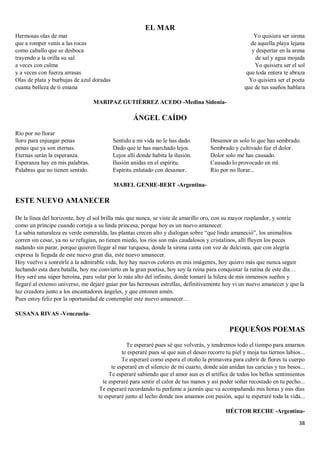 38
EL MAR
Hermosas olas de mar
que a romper venís a las rocas
como caballo que se desboca
trayendo a la orilla su sal
a veces con calma
y a veces con fuerza arrasas
Olas de plata y burbujas de azul doradas
cuanta belleza de ti emana
Yo quisiera ser sirena
de aquella playa lejana
y despertar en la arena
de sal y agua mojada
Yo quisiera ser el sol
que toda entera te abraza
Yo quisiera ser el poeta
que de tus sueños hablara
MARIPAZ GUTIÉRREZ ACEDO -Medina Sidonia-
ÁNGEL CAÍDO
Río por no llorar
lloro para enjuagar penas
penas que ya son eternas.
Eternas serán la esperanza.
Esperanza hay en mis palabras.
Palabras que no tienen sentido.
Sentido a mi vida no le has dado.
Dado que te has marchado lejos.
Lejos allí donde habita la ilusión.
Ilusión anidas en el espíritu.
Espíritu enlutado con desamor.
Desamor es solo lo que has sembrado.
Sembrado y cultivado fue el dolor.
Dolor solo me has causado.
Causado lo provocado en mí.
Río por no llorar...
MABEL GENRE-BERT -Argentina-
ESTE NUEVO AMANECER
De la línea del horizonte, hoy el sol brilla más que nunca, se viste de amarillo oro, con su mayor resplandor, y sonríe
como un príncipe cuando corteja a su linda princesa, porque hoy es un nuevo amanecer.
La sabia naturaleza es verde esmeralda, las plantas crecen alto y dialogan sobre “qué lindo amaneció”, los animalitos
corren sin cesar, ya no se refugian, no tienen miedo, los ríos son más caudalosos y cristalinos, allí fluyen los peces
nadando sin parar, porque quieren llegar al mar turquesa, donde la sirena canta con voz de dulcinea, que con alegría
expresa la llegada de este nuevo gran día, este nuevo amanecer.
Hoy vuelvo a sonreírle a la admirable vida, hoy hay nuevos colores en mis imágenes, hoy quiero más que nunca seguir
luchando esta dura batalla, hoy me convierto en la gran poetisa, hoy soy la reina para conquistar la rutina de este día…
Hoy seré una súper heroína, para volar por lo más alto del infinito, donde tomaré la hilera de mis inmensos sueños y
llegaré al extenso universo, me dejaré guiar por las hermosas estrellas, definitivamente hoy vi un nuevo amanecer y que la
luz creadora junto a los encantadores ángeles, y que entonen amén.
Pues estoy feliz por la oportunidad de contemplar este nuevo amanecer…
SUSANA RIVAS -Venezuela-
PEQUEÑOS POEMAS
Te esperaré pues sé que volverás, y tendremos todo el tiempo para amarnos
te esperaré pues sé que aun el deseo recorre tu piel y moja tus tiernos labios...
Te esperaré como espera el otoño la primavera para cubrir de flores tu cuerpo
te esperaré en el silencio de mi cuarto, donde aún anidan tus caricias y tus besos...
Te esperaré sabiendo que el amor aun es el artífice de todos los bellos sentimientos
te esperaré para sentir el calor de tus manos y así poder soñar recostado en tu pecho...
Te esperaré recordando tu perfume a jazmín que va acompañando mis horas y mis días
te esperaré junto al lecho donde nos amamos con pasión, aquí te esperaré toda la vida...
HÉCTOR RECHE -Argentina-
 
