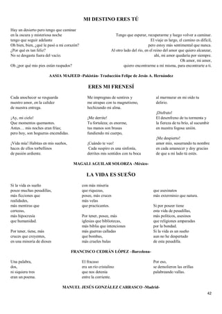 42
MI DESTINO ERES TÚ
Hay un desierto pero tengo que caminar
en la oscura y misteriosa noche
tengo que seguir adelante
Oh bien, bien, ¿qué le pasó a mi corazón?
¿Por qué es tan feliz?
No se desgasta fuera del vacío.
Oh ¿por qué mis pies están raspados?
Tengo que esperar, recuperarme y luego volver a caminar.
El viaje es largo, el camino es difícil,
pero estoy más sentimental que nunca.
Al otro lado del río, en el reino del amor que quiero alcanzar,
ahí, mi amor quedaría por siempre.
Oh amor, mi amor,
quiero encontrarme a mí misma, para encontrarte a ti.
AASIA MAJEED -Pakistán- Traducción Felipe de Jesús A. Hernández
ERES MI FRENESÍ
Cada anochecer se resguarda
nuestro amor, en la calidez
de nuestra entrega.
¡Ay, mi cielo!
Que momentos quemantes.
Antes… mis noches eran frías;
pero hoy, son hogueras encendidas.
¡Vida mía! Habitas en mis sueños,
haces de ellos torbellinos
de pasión ardiente.
Me impregnas de sentires y
me atrapas con tu magnetismo,
hechizando mi alma.
¡Me derrite!
Tu fortaleza; es enorme,
tus manos son brasas
fundiendo mi cuerpo,
¡Cuándo te veo!
Cada suspiro es una sinfonía,
derrites mis sentidos con tu boca
al murmurar en mi oído tu
delirio.
¡Disfruto!
El desenfreno de tu tormenta y
la fiereza de tu brío, al sucumbir
en nuestra fogosa unión.
¡Me despierto!
amor mío, susurrando tu nombre
en cada amanecer y doy gracias
de que a mi lado tú estés.
MAGALI AGUILAR SOLORZA -México-
LA VIDA ES SUEÑO
Si la vida es sueño
posee muchas pesadillas,
más ficciones que
realidades,
más mentiras que
certezas,
más hipocresía
que humanidad.
Por tener, tiene, más
cruces que creyentes,
en una minoría de dioses
con más miseria
que riquezas,
posee, más cruces
más velas
que practicantes.
Por tener, posee, más
iglesias que bibliotecas,
más biblia que intenciones
más guerras calladas
que bombas,
más crueles balas
que asesinatos
más exterminio que natura.
Si por poseer tiene
esta vida de pesadillas,
más políticos, asesinos
que religiones amparadas
por la bondad.
Si la vida es un sueño
aun no he despertado
de esta pesadilla.
FRANCISCO CEDRÁN LÓPEZ –Barcelona-
Una palabra,
dos,
ni siquiera tres
eran un poema.
El fracaso
era un río cristalino
que nos detenía
entre la corriente.
Por eso,
se demolieron las orillas
palabreando vallas.
MANUEL JESÚS GONZÁLEZ CARRASCO -Madrid-
 