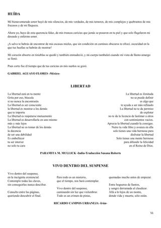 51
HUÍDA
Mi bienaventurado amor huyó de mis silencios, de mis verdades, de mis temores, de mis complejos y quebrantos de mis
fracasos y de mi flaqueza.
Ahora yo, huyo de esta querencia falaz, de mis truncas caricias que jamás se posaron en tu piel y que solo flagelaron mi
deseado y enfermo amor.
¡A salvo te habrás de encontrar de mis escasas mieles, que sin condición en caminos obscuros te ofrecí, oscuridad en la
que tus huellas se habrán de mostrar!
Mi corazón absorto en tinieblas se quedó y también enmudeció, y mi cuerpo tambaleó cuando mi vista de llanto amargo
se llenó.
Pues corto fue él tiempo que de tus caricias en mis sueños se gozó.
GABRIEL AGUAYO FLORES -México-
LIBERTAD
La libertad está en tu mente
Grita por eso, búscala
si no nunca la encontrarás
La libertad es ser consciente
la libertad es mostrar a los demás
que te importa
La libertad es respetarse mutuamente
La libertad es desarrollarla en uno mismo
más y más lejos
La libertad no es tomar de los demás
la decencia
de ser una debilidad
Es embellecer
tu ser interior
no solo tu cara
La libertad es ilimitada
no se puede definir
es algo que
te ayuda a ser más refinado
La libertad no te da permiso
de explotar
no te da la licencia de lastimar a otros
con sentimientos vacíos.
Aprecia la libertad cuando la consigas.
Nutre tu vida libre y avanza en ella
solo tienes una vida hermosa para
disfrutar la libertad
Solo tienes una mente hermosa
para difundir la felicidad
en el Reino de Dios.
PARAMITA M. MULLICK -India-Traducción Susana Roberts
VIVO DENTRO DEL SUSPENSE
Vivo dentro del suspense,
en la incógnita existencial.
Contemplo todas las claves,
sin conseguirlas nunca descifrar.
Consulto entre las páginas,
queriendo descubrir el final.
Pero todo es un misterio,
que el tiempo, nos hará contemplar.
Vivo dentro del suspense,
caminando sin luz que vislumbrar.
Todo es un crimen de pistas,
quemadas mucho antes de empezar.
Entre hogueras de llantos,
y sangre derramada al claudicar.
Allá a lo lejos de un monte,
donde vida y muerte, sólo están.
RICARDO CAMPOS URBANEJA -Irún-
 