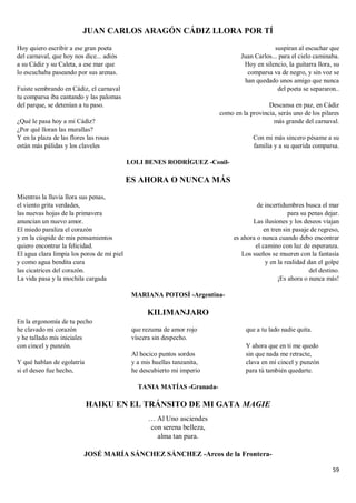 59
JUAN CARLOS ARAGÓN CÁDIZ LLORA POR TÍ
Hoy quiero escribir a ese gran poeta
del carnaval, que hoy nos dice... adiós
a su Cádiz y su Caleta, a ese mar que
lo escuchaba paseando por sus arenas.
Fuiste sembrando en Cádiz, el carnaval
tu comparsa iba cantando y las palomas
del parque, se detenían a tu paso.
¿Qué le pasa hoy a mi Cádiz?
¿Por qué lloran las murallas?
Y en la plaza de las flores las rosas
están más pálidas y los claveles
suspiran al escuchar que
Juan Carlos... para el cielo caminaba.
Hoy en silencio, la guitarra llora, su
comparsa va de negro, y sin voz se
han quedado unos amigo que nunca
del poeta se separaron..
Descansa en paz, en Cádiz
como en la provincia, serás uno de los pilares
más grande del carnaval.
Con mi más sincero pésame a su
familia y a su querida comparsa.
LOLI BENES RODRÍGUEZ -Conil-
ES AHORA O NUNCA MÁS
Mientras la lluvia llora sus penas,
el viento grita verdades,
las nuevas hojas de la primavera
anuncian un nuevo amor.
El miedo paraliza el corazón
y en la cúspide de mis pensamientos
quiero encontrar la felicidad.
El agua clara limpia los poros de mi piel
y como agua bendita cura
las cicatrices del corazón.
La vida pasa y la mochila cargada
de incertidumbres busca el mar
para su penas dejar.
Las ilusiones y los deseos viajan
en tren sin pasaje de regreso,
es ahora o nunca cuando debo encontrar
el camino con luz de esperanza.
Los sueños se mueren con la fantasía
y en la realidad dan el golpe
del destino.
¡Es ahora o nunca más!
MARIANA POTOSÍ -Argentina-
KILIMANJARO
En la ergonomía de tu pecho
he clavado mi corazón
y he tallado mis iniciales
con cincel y punzón.
Y qué hablan de egolatría
si el deseo fue hecho,
que rezuma de amor rojo
víscera sin despecho.
Al hocico puntos sordos
y a mis huellas tanzanita,
he descubierto mi imperio
que a tu lado nadie quita.
Y ahora que en ti me quedo
sin que nada me retracte,
clava en mí cincel y punzón
para tú también quedarte.
TANIA MATÍAS -Granada-
HAIKU EN EL TRÁNSITO DE MI GATA MAGIE
… Al Uno asciendes
con serena belleza,
alma tan pura.
JOSÉ MARÍA SÁNCHEZ SÁNCHEZ -Arcos de la Frontera-
 