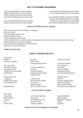 69
SOY UN HOMBRE PROHIBIDO
Soy un hombre prohibido un amor imposible
aunque te hagas ilusiones te robe los suspiros
y desees la fuerza de mis brazos todo mi calor
soy hombre prohibido mi paraíso de otro cielo.
Soy un hombre prohibido la obsesión de tu piel
aunque sueñes que tus dedos arañan mi pecho
y en tu imaginación te haga llegar en los delirios
soy un hombre prohibido mi tesoro tiene dueña.
Soy un hombre prohibido tu tentación irresistible
aunque la almohada parezca que sea mi hombro
y tus pechos se pongan rígidos tu vientre tiemble
soy un hombre prohibido solo no lo quieres creer.
MIGUEL D. GÓMEZ DA LUZ -Argentina-
Vivo la vida como viene con sus dolores y sufrimiento
Me río de lo cierto
y cuando puedo incendio el cielo
Pongo tus palabras en juego
Los paisajes agrestes son los bellos
y el que se refleja solo en su suelo y anda con su bandera al cuello no conoce el mundo y anda por ahí como ciego
Soy hijo del mundo no creo en los parceleros
Esos te palmotean la espalda pero te roban los sueños
Ni puntos y comas a lo echo pecho.
MARCO ANTON -Chile-
POR UN PEDAZO DE PAN
Un niño llora
pide pan
para saciar el hambre.
Una mano queda
marcada en su carita
agrietada por el frío.
Su llanto se hace más agudo
más lastimoso...
Con sus manos seca
sus lágrimas
dejando surcos sucios
en su pequeño rostro.
El pequeño niño
del golpe
cayó al suelo
respirando sobre la tierra...
Una mano temblorosa
casi tosca
acaricia al pequeño
mientras que con un trapo
limpia su rostro.
Le dice al oído
busca debajo del mantel.
El niño corre
levanta el mantel,
allí vio un pedazo de pan
lo agarró con avidez
corrió hasta ocultarse
entre los olivos...
una vez allí,
sacó de su bolsillo
aquel pedazo de pan.
Lo comió con desesperación.
Algún día, tal vez
recuerde
que por un pedazo de pan
recibió una bofetada
¡Oh! Una mano amable
le ofreció lo que más deseaba...
ALENA GASPAR -Argentina-
Boca arriba
con un brazo
sobre la frente,
a oscuras.
Sólo
un hilo de luz,
a través de las persianas,
atravesando
el cortinaje blanco roto.
Sin contar ovejas.
Cambia la posición,
de postura también.
Tantea. Repasa.
Reflexiona. Considera.
El alba
sorprende.
OLIVIA FALCÓN -Las Palmas de Gran Canaria-
 