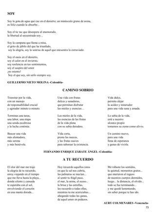 73
SOY
Soy la gota de agua que cae en el desierto; un minúsculo grano de arena,
es feliz cuando la absorbe...
Soy el tic tac que desespera al enamorado,
la libertad al secuestrado soy...
Soy la campana que llama a misa,
el grito de júbilo del que ha triunfado,
soy la alegría, soy la sonrisa de aquel que encuentra lo extraviado.
Soy el oasis en el desierto,
soy el calor en el invierno,
soy resilencia en tus sentimientos,
soy el suspiro del amor
¡no miento!
Soy el que soy, sin serlo siempre soy.
GUILLERMO NIETO MOLINA -Colombia-
CAMINO SOBRIO
Transitar por la vida,
con un manojo
de responsabilidad crucial
y agotador minuto a minuto.
Terminas una tarea,
una labor, una etapa
una senda escabrosa
y la lucha continúa.
Buscar una vida
más alentadora,
más serena
y más benévola.
Una vida con frutas
dulces y sanadoras,
que permitan disfrutar
las mieles y esencias…
Las mieles de la vida,
las esencias de las frutas
de la vida plena
con su sabia duradera.
Vida corta,
presta las nueces,
y las frutas suaves
para saborear la existencia.
Vida dulce,
permita alejar
la acidez y testarudez
para una vida sana y amada.
La sabia de la vida,
está a nuestro
alcance propio
tomemos su zumo como alivio.
Un camino nuevo,
para una vida
llena de esperanza
y ganas de vivirla.
FERNANDO ENRIQUE ZÁRATE ÁNGEL -Colombia-
A TU RECUERDO
El olor del mar me trajo
la alegría de tu recuerdo,
estoy viajando en el tiempo
que me lleva hasta la playa...
donde silente y cansada
te esperaba con el sol,
envolviendo el corazón
en una manta dorada...
Hoy recuerdo aquellos ratos
en que la sal nos cubría,
las palmeras se mecían...
al sentir tu frágil paso,
el mar, la arena, el ocaso...
la brisa y las estrellas,
las recuerdo a todas ellas,
mientras tu me acariciabas...
ahogando todas las ganas,
de aquel amor en pedazos.
Me robaste los sentidos,
la quietud, momentos gratos...
que murieron al regazo
de nuestros cuerpos dormidos,
luego... la distancia, el olvido...
todo se fue terminando...
y me quedé lamentando,
sin saber porque te has ido.
AURY COLMENARES -Venezuela-
 