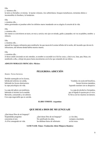 9
Ella
y mientras ella…
la tierra se formaba a sí misma; le nacían volcanes, ríos subterráneos, bosques tumultuosos, tormentas dulces e
incontenibles le lloraban y le bendecían.
Ella
y mientras ella…
nubes germinadas se posaban sobre los infinitos mares inundando con su alegría el corazón de la vida.
Ella
y mientras ella…
mis manos se convirtieron en tacto, en roce y caricia; mis ojos en mirada, guiño y parpadeo; mi voz en palabra, nombre y
silencio.
Ella
y mientras ella…
aprendí las lenguas milenarias para nombrarla, las que nacen de la arena infinita de la noche, del incendio que devora lo
infructuoso, del abismo donde habita nuestra muerte.
Ella
y mientras ella…
el deseo anidó creciendo en mis entrañas, su nombre se escondió en el de las cosas, y decir uva, luna, pan, blusa, era
nombrarla a ella, y dirigí mis pasos hasta encontrarme con la luz que emanaba de sus labios.
ADOLFO MORALES MONCADA -México-
PELIGROSA ADICCIÓN
Soneto. Versos heroicos.
Perdido sumergido en los licores,
bebida del enfermo sin salida,
bebiendo los licores destructores
la copa psicológica sin vida.
La copa del adicto con temblores,
bebiendo el alcohol sin la medida.
Borracho, consumido y sin sabores.
Con copa negociable que es suicida.
Vendida a la razón del beneficio,
basura licorosa matadora,
logrando asesinar con su desquicio.
La copa de alcohol es formadora,
que al hígado lo quema por el vicio.
Te lleva con los muertos sin demora.
ELBIO TIMOTE -Argentina-
QUE DESEA DIOS DE MI LENGUAJE
¿Qué desea Dios de mi lenguaje?
Suspendidas preguntas
conciertan el aire.
A él he consagrado mi vida.
¿Qué desea Dios de mi lenguaje?
He santificado los años,
las diáfanas horas de infortunio
y a los días,
vestigios cincelados
en las rocas.
SAMI NASR -Túnez- Traducción Alicia Minjarez Ramírez
 