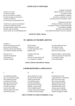 90
CONCAVO Y CONVEXO
Cóncavo y convexo
así nuestros cuerpos
que en un momento se unieron,
tus manos juegan con mis deseos,
tu labios me exploran
y con tus besos vas marcando mi ser.
Tu piel suave y morena me enloquece
mis manos se deslizan sin prisa
tu cuerpo tiembla, suspiras, me observas,
disfrutas cada movimiento
y poco a poco me voy embriagando de ti.
Candente el momento
nuestro encuentro se aproxima,
mi cuerpo te recibe
nuestra humedad se confunde,
un suspiro, un gemido, un te amo
y me haces tuya en el momento exacto.
Exhaustos nos miramos
el deseo se refleja en nuestros ojos,
el tiempo se detiene y nosotros abrazados
en el ambiente candente
del silencio de la habitación
que minutos atrás observo como nos amamos.
ANGELES LOERA -México-
TU AROMA EN MI ROPA SIENTO
Contigo sí,
miraría lo bella que es la vida
que me beses toda dejaría
esperaría contigo cada alborada
y a tu lado por siempre caminaría
Sin reservas a ti
cada día me entregaría
y haría junto a ti
una bella sinfonía
Por las noches
miraríamos a la luna
y el mar ante nuestro amor
pequeño sería
Contigo sí amor mío
amándote
me atrevo a estar toda la vida
y ser siempre tu compañía
En cada estrella que mires
ahí estará un te amo
y así sabrás vida mía
que en ti estoy pensando
Porque te pienso a cada momento
y hasta tu aroma en mi ropa siento
y es cuando te abrazo
con mi pensamiento
LUPITA MOLINA DE HOYOS -México-
COMPARTIENDO LA DISTANCIA
I
La soledad causa daños,
mas, con el tiempo se agota,
barco perdido que flota
sin importar el tamaño.
Igual que nube de estaño
corre detrás de la brisa,
es niebla escurridiza,
cruza sin decir adiós
mientras deja entre los dos
una tumba de ceniza.
II
Hoy la distancia nos mira
con ojos de mar en calma,
retrata la piel del alma
y con lástima suspira.
El tiempo perdido gira
igual que lluvia de fuego
ardiente, sin pedir ruego.
Con la soledad tropieza
se aleja, mientras que empieza
la sombra de un hasta luego.
III
El fantasma de la vida
carga al hombro el sentimiento
entre la furia del viento
lleva la pena encendida.
Sigue brotando la herida
nostalgia de mala suerte.
Bruma del pasado inerte,
remanso que se propone,
que solo Dios nos perdone
cuando nos llegue la muerte.
ABEL EUTIMIO VELÁZQUEZ HERRERA -Cuba-
 