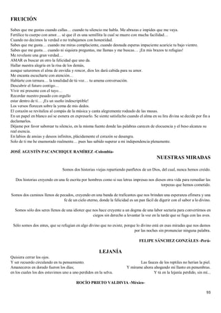 93
FRUICIÓN
Sabes que me gustas cuando callas… cuando tu silencio me habla. Me abrazas e impides que me vaya.
Fertilice tu cuerpo con amor… sé que él es una semillita la cual se muere con mucha facilidad…
Cuando no decimos la verdad o no trabajamos con honestidad.
Sabes que me gusta… cuando me miras complaciente, cuando desnuda esperas impaciente acaricie tu bajo vientre.
Sabes que me gusta… cuando ni siquiera preguntas, me llamas y me buscas… ¡En mis brazos te refugias!
Me revelaste una gran verdad…
AMAR es buscar en otro la felicidad que uno da.
Hallar nuestra alegría en la risa de los demás,
aunque saturemos el alma de envidia y rencor, dios les dará cabida para su amor.
Me encanta escucharte con atención…
Hablarte con ternura… la tonalidad de tú voz… tu amena conversación.
Descubrir el futuro contigo…
Vivir mi presente con el tuyo…
Recordar nuestro pasado con orgullo
estar dentro de ti… ¡Es un sueño indescriptible!
Los versos florecen sobre la yema de mis dedos.
El corazón se revitaliza al compás de la música y canta alegremente rodeado de las musas.
En un papel en blanco así se esmera en expresarlo. Se siente satisfecho cuando el alma en su lira divina se decide por fin a
declamarlos.
Déjame por favor saborear tu silencio, en la misma fuente donde las palabras carecen de elocuencia y el beso alcanza su
real esencia.
En labios de ansias y deseos infinitos, plácidamente el corazón se desangra.
Solo de ti me he enamorado realmente… pues has sabido superar a mi independencia plenamente.
JOSÉ AGUSTÍN PACANCHIQUE RAMÍREZ -Colombia-
NUESTRAS MIRADAS
Somos dos historias viejas repartiendo panfletos de un Dios, del cual, nunca hemos creído.
Dos historias creyendo en una fe escrita por hombres como si sus letras impresas nos diesen otra vida para remediar las
torpezas que hemos cometido.
Somos dos caminos llenos de pecados, creyendo en una banda de traficantes que nos brindan una esperanza efímera y una
fe de un cielo eterno, donde la felicidad es un pan fácil de digerir con el sabor a lo divino.
Somos sólo dos seres llenos de una idiotez que nos hace creyente a un dogma de una labor sectaria para convertirnos en
ciegos sin derecho a levantar la voz en la tarde que se fuga con las aves.
Sólo somos dos entes, que se refugian en algo divino que no existe, porque lo divino está en esas miradas que nos damos
por las noches sin pronunciar ninguna palabra.
FELIPE SÁNCHEZ GONZÁLES -Perú-
LEJANÍA
Quisiera cerrar los ojos.
Y ser recuerdo circulando en tu pensamiento.
Amaneceres en dorado fueron los días;
en los cuales los dos estuvimos uno a uno perdidos en la selva.
Las fauces de los reptiles no herían la piel.
Y mírame ahora ahogando mi llanto en penumbras.
Y tú en la lejanía perdido, sin mí...
ROCÍO PRIETO VALDIVIA -México-
 