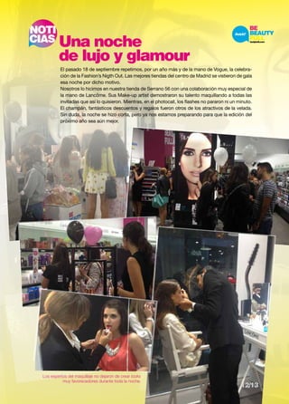 NOTI 
CIAS Una noche 
de lujo y glamour 
El pasado 18 de septiembre repetimos, por un año más y de la mano de Vogue, la celebra-ción 
de la Fashion’s Nigth Out. Las mejores tiendas del centro de Madrid se vistieron de gala 
esa noche por dicho motivo. 
Nosotros lo hicimos en nuestra tienda de Serrano 56 con una colaboración muy especial de 
la mano de Lancôme. Sus Make-up artist demostraron su talento maquillando a todas las 
invitadas que así lo quisieron. Mientras, en el photocall, los flashes no pararon ni un minuto. 
El champán, fantásticos descuentos y regalos fueron otros de los atractivos de la velada. 
Sin duda, la noche se hizo corta, pero ya nos estamos preparando para que la edición del 
próximo año sea aún mejor. 
Los expertos del maquillaje no dejaron de crear looks 
muy favorecedores durante toda la noche. 
12/13 
 