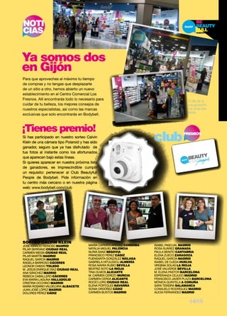 NOTI 
CIAS 
Ya somos dos 
en Gijón 
Para que aproveches al máximo tu tiempo 
de compras y no tengas que desplazarte 
de un sitio a otro, hemos abierto un nuevo 
establecimiento en el Centro Comercial Los 
Fresnos. Allí encontrarás todo lo necesario para 
cuidar de tu belleza, los mejores consejos de 
nuestros especialistas, así como las marcas 
exclusivas que solo encontrarás en Bodybell. 
El día de la 
inauguración 
fue toda una 
fiesta. 
¡Tienes premio! clubPREMIOS 
Si has participado en nuestro sorteo Calvin 
Klein de una cámara tipo Polaroid y has sido 
ganador, seguro que ya has disfrutado de 
tus fotos al instante como los afortunados 
que aparecen bajo estas líneas. 
Si quieres aparecer en nuestra próxima lista 
de ganadores, es imprescindible cumplir 
un requisito: pertenecer al Club Beautyfull 
People de Bodybell. Pide información en 
tu centro más cercano o en nuestra página 
web: www.bodybell.com/club 
SORTEO CALVIN KLEIN 
JOSÉ IGNACIO REINOSO MADRID 
PILAR SERRANO CIUDAD REAL 
CARMEN MEGÍA CIUDAD REAL 
PILAR MARTÍN MADRID 
RAQUEL GARCÍA MADRID 
ÁNGELA BARROSO CÁCERES 
LEONOR OVIEDO TOLEDO 
M. JESÚS ENRIQUE DÍAZ CIUDAD REAL 
ANA SÁNCHEZ MADRID 
REBECA CABALLERO CÁCERES 
EVA MARÍA LAGUNA VALLADOLID 
CRISTINA OCCHINO MADRID 
MARÍA ROSARIO VALDELVIRA ALBACETE 
JUAN JOSÉ LÓPEZ MADRID 
DOLORES PÉREZ CÁDIZ 
MARÍA CARMEN ARRANZ CÓRDOBA 
NATALIA MIGUEL PALENCIA 
NURIA SANZ SEGOVIA 
FRANCISCO PÉREZ CÁDIZ 
FUENSANTA GONZÁLEZ MÁLAGA 
GABRIELA HITULESCU ALMERÍA 
ROSA MARÍA RUBIO SEVILLA 
BEATRIZ SOTO LA RIOJA 
TINA OLMOS ALICANTE 
M. CARMEN CEREZO MURCIA 
CARMEN CERDA ALICANTE 
ROCÍO LORO CIUDAD REAL 
ELENA PORTOLES NAVARRA 
SONIA ORDÓÑEZ CÁDIZ 
CARMEN BUSTOS MADRID 
ISABEL PASCUAL MADRID 
ROSA SUÁREZ GRANADA 
PAULA BENITO CANTABRIA 
ELENA ZUECO ZARAGOZA 
RAQUEL GARCÍA MADRID 
ISABEL DE OJEDA HUELVA 
VIRGINIA SOLAS LA RIOJA 
JOSÉ VALVERDE SEVILLA 
M. ELENA PASTOR BARCELONA 
ESPERANZA CEJUDO MADRID 
FRANCISCO JAVIER PLAZA BARCELONA 
MÓNICA QUINTELA A CORUÑA 
SARA TEIXEIRA SALAMANCA 
CONSUELO RODRÍGUEZ MADRID 
ALICIA FERNÁNDEZ MADRID 
14/15 
 